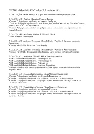 ANEXO II - da Resolução SEE nº 2441, de 22 de outubro de 2013.
HABILITAÇÃO/ ESCOLARIDADE exigida para candidatar-se à designação em 2014.
1. CARGO: ANE - Analista Educacional/Inspetor Escolar:
 Curso de Pedagogia com habilitação em Inspeção Escolar ou
 Curso de Pedagogia regulamentado pela Resolução Conselho Nacional de Educação/Conselho
Pleno –CNE/CP nº 1, de 15/05/2006, ou
 Curso de Pedagogia ou licenciatura em qualquer área do conhecimento com especialização em
Inspeção Escolar
2. CARGO: ASB - Auxiliar de Serviços de Educação Básica:
 5º ano do Ensino Fundamental
3. CARGO: ATB - Assistente Técnico de Educação Básica / Auxiliar de Secretaria ou Agente
Educacional:
 Curso de Nível Médio Técnico ou Curso Superior
4. CARGO: ATB - Assistente Técnico de Educação Básica / Auxiliar da Área Financeira:
 Curso de Nível Médio Técnico em Contabilidade ou Curso Superior em Ciências Contábeis
5. CARGO: AEB - Analista de Educação Básica / Assistente Social ou
AEB - Analista de Educação Básica / Fisioterapeuta ou
AEB - Analista de Educação Básica / Fonoaudiólogo ou
AEB - Analista de Educação Básica / Psicólogo ou
AEB - Analista de Educação Básica / Terapeuta Ocupacional
 Formação em nível superior com graduação específica e registro no órgão de classe conforme
exigência de lei
6. CARGO: EEB - Especialista em Educação Básica/Orientador Educacional:
 Curso de Pedagogia com habilitação em Orientação Educacional ou
 Curso de Pedagogia regulamentado pela Resolução CNE/CP nº 1, de 15/05/2006, ou
 Curso de Pedagogia ou licenciatura em qualquer área do conhecimento com especialização em
Orientação Educacional
7. CARGO: EEB - Especialista em Educação Básica/Supervisor Pedagógico:
 Curso de Pedagogia com habilitação em Supervisão Escolar ou
 Curso de Pedagogia regulamentado pela Resolução CNE/CP nº 1, de 15/05/2006, ou
 Curso de Pedagogia ou licenciatura em qualquer área do conhecimento com especialização em
Supervisão Escolar.

 