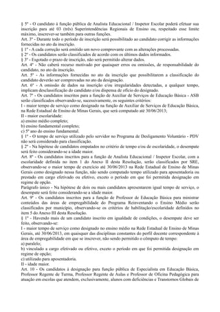 § 5º - O candidato à função pública de Analista Educacional / Inspetor Escolar poderá efetuar sua 
inscrição para até 03 (três) Superintendências Regionais de Ensino ou, respeitado esse limite 
máximo, inscrever-se também para outras funções. 
Art. 3º - Durante todo o período de inscrição será possibilitado ao candidato corrigir as informações 
fornecidas no ato da inscrição. 
§ 1º - A cada correção será emitido um novo comprovante com as alterações processadas. 
§ 2º - Os candidatos serão classificados de acordo com os últimos dados informados. 
§ 3º - Esgotado o prazo de inscrição, não será permitido alterar dados. 
Art. 4º - Não caberá recurso motivado por quaisquer erros ou omissões, de responsabilidade do 
candidato, no ato da inscrição. 
Art. 5º - As informações fornecidas no ato da inscrição que possibilitarem a classificação do 
candidato deverão ser comprovadas no ato da designação. 
Art. 6º - A omissão de dados na inscrição e/ou irregularidades detectadas, a qualquer tempo, 
implicam desclassificação do candidato e/ou dispensa de ofício do designado. 
Art. 7º - Os candidatos inscritos para a função de Auxiliar de Serviços de Educação Básica - ASB 
serão classificados observando-se, sucessivamente, os seguintes critérios: 
I - maior tempo de serviço como designado na função de Auxiliar de Serviços de Educação Básica, 
na Rede Estadual de Ensino de Minas Gerais, que será computado até 30/06/2013; 
II - maior escolaridade: 
a) ensino médio completo; 
b) ensino fundamental completo; 
c) 5º ano do ensino fundamental. 
§ 1º - O tempo de serviço utilizado pelo servidor no Programa de Desligamento Voluntário - PDV 
não será considerado para classificação. 
§ 2º - Na hipótese de candidatos empatados no critério de tempo e/ou de escolaridade, o desempate 
será feito considerando-se a idade maior. 
Art. 8º - Os candidatos inscritos para a função de Analista Educacional / Inspetor Escolar, com a 
escolaridade definida no item 1 do Anexo II desta Resolução, serão classificados por SRE, 
observando-se o maior tempo de exercício até 30/06/2013 na Rede Estadual de Ensino de Minas 
Gerais como designado nessa função, não sendo computado tempo utilizado para aposentadoria ou 
prestado em cargo efetivado ou efetivo, exceto o período em que foi permitida designação em 
regime de opção. 
Parágrafo único - Na hipótese de dois ou mais candidatos apresentarem igual tempo de serviço, o 
desempate será feito considerando-se a idade maior. 
Art. 9º - Os candidatos inscritos para a função de Professor de Educação Básica para ministrar 
conteúdos das áreas de empregabilidade do Programa Reinventando o Ensino Médio serão 
classificados por município, observando-se os critérios de habilitação/escolaridade definidos no 
item 5 do Anexo III desta Resolução. 
§ 1º - Havendo mais de um candidato inscrito em igualdade de condições, o desempate deve ser 
feito, observando-se: 
I - maior tempo de serviço como designado no ensino médio na Rede Estadual de Ensino de Minas 
Gerais, até 30/06/2013, em quaisquer das disciplinas constantes do perfil docente correspondente à 
área de empregabilidade em que se inscrever, não sendo permitido o cômputo de tempo: 
a) paralelo; 
b) vinculado a cargo efetivado ou efetivo, exceto o período em que foi permitida designação em 
regime de opção; 
c) utilizado para aposentadoria. 
II - idade maior. 
Art. 10 - Os candidatos à designação para função pública de Especialista em Educação Básica, 
Professor Regente de Turma, Professor Regente de Aulas e Professor de Oficina Pedagógica para 
atuação em escolas que atendem, exclusivamente, alunos com deficiências e Transtornos Globais de 
 