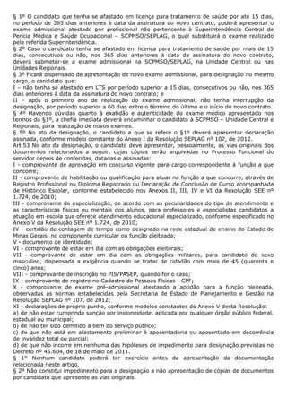 § 1º O candidato que tenha se afastado em licença para tratamento de saúde por até 15 dias,
no período de 365 dias anteriores à data da assinatura do novo contrato, poderá apresentar o
exame admissional atestado por profissional não pertencente à Superintendência Central de
Perícia Médica e Saúde Ocupacional – SCPMSO/SEPLAG, o qual substituirá o exame realizado
pela referida Superintendência.
§ 2º Caso o candidato tenha se afastado em licença para tratamento de saúde por mais de 15
dias, consecutivos ou não, nos 365 dias anteriores à data da assinatura do novo contrato,
deverá submeter-se a exame admissional na SCPMSO/SEPLAG, na Unidade Central ou nas
Unidades Regionais.
§ 3º Ficará dispensado de apresentação de novo exame admissional, para designação no mesmo
cargo, o candidato que:
I – não tenha se afastado em LTS por período superior a 15 dias, consecutivos ou não, nos 365
dias anteriores à data da assinatura do novo contrato; e
II – após o primeiro ano de realização do exame admissional, não tenha interrupção da
designação, por período superior a 60 dias entre o término do último e o início do novo contrato.
§ 4º Havendo dúvidas quanto à exatidão e autenticidade do exame médico apresentado nos
termos do §1º, a chefia imediata deverá encaminhar o candidato à SCPMSO – Unidade Central e
Regionais, para realização de novos exames.
§ 5º No ato da designação, o candidato a que se refere o §1º deverá apresentar declaração
assinada, conforme modelo constante do Anexo I da Resolução SEPLAG nº 107, de 2012.
Art.53 No ato da designação, o candidato deve apresentar, pessoalmente, as vias originais dos
documentos relacionados a seguir, cujas cópias serão arquivadas no Processo Funcional do
servidor depois de conferidas, datadas e assinadas:
I - comprovante de aprovação em concurso vigente para cargo correspondente à função a que
concorre;
II - comprovante de habilitação ou qualificação para atuar na função a que concorre, através de
Registro Profissional ou Diploma Registrado ou Declaração de Conclusão de Curso acompanhada
de Histórico Escolar, conforme estabelecido nos Anexos II, III, IV e VI da Resolução SEE nº
1.724, de 2010;
III - comprovante de especialização, de acordo com as peculiaridades do tipo de atendimento e
as características físicas ou mentais dos alunos, para professores e especialistas candidatos a
atuação em escola que oferece atendimento educacional especializado, conforme especificado no
Anexo V da Resolução SEE nº 1.724, de 2010;
IV - certidão de contagem de tempo como designado na rede estadual de ensino do Estado de
Minas Gerais, no componente curricular ou função pleiteada;
V - documento de identidade;
VI - comprovante de estar em dia com as obrigações eleitorais;
VII - comprovante de estar em dia com as obrigações militares, para candidato do sexo
masculino, dispensada a exigência quando se tratar de cidadão com mais de 45 (quarenta e
cinco) anos;
VIII - comprovante de inscrição no PIS/PASEP, quando for o caso;
IX - comprovante de registro no Cadastro de Pessoas Físicas - CPF;
X - comprovante de exame pré-admissional atestando a aptidão para a função pleiteada,
observadas as normas estabelecidas pela Secretaria de Estado de Planejamento e Gestão na
Resolução SEPLAG nº 107, de 2012;
XI - declarações de próprio punho, conforme modelos constantes do Anexo V desta Resolução:
a) de não estar cumprindo sanção por inidoneidade, aplicada por qualquer órgão público federal,
estadual ou municipal;
b) de não ter sido demitido a bem do serviço público;
c) de que não está em afastamento preliminar à aposentadoria ou aposentado em decorrência
de invalidez total ou parcial;
d) de que não incorre em nenhuma das hipóteses de impedimento para designação previstas no
Decreto nº 45.604, de 18 de maio de 2011.
§ 1º Nenhum candidato poderá ter exercício antes da apresentação da documentação
relacionada neste artigo.
§ 2º Não constitui impedimento para a designação a não apresentação de cópias de documentos
por candidato que apresente as vias originais.
 