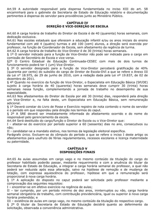Art.59 A autoridade responsável pela dispensa fundamentada no inciso XIII do art. 58
encaminhará para o gabinete da Secretaria de Estado de Educação relatório e documentação
pertinentes à dispensa do servidor para providências junto ao Ministério Público.

                                     CAPÍTULO IV
                          DIREÇÃO E VICE-DIREÇÃO DE ESCOLA

Art.60 A carga horária de trabalho do Diretor de Escola é de 40 (quarenta) horas semanais, com
dedicação exclusiva.
Art.61 Nas escolas estaduais que oferecem a educação infantil e/ou os anos iniciais do ensino
fundamental com até 4 (quatro) turmas e até 100 (cem) alunos, a direção será exercida por
professor, na função de Coordenador de Escola, sem afastamento da regência de turma.
Art.62 A carga horária de trabalho do Vice-Diretor é de 30 (trinta) horas semanais.
§ 1º O servidor indicado para a função de Vice-Diretor não pode ser indicado para o cargo em
comissão de Secretário de Escola e vice-versa.
§2º O Centro Estadual de Educação Continuada-CESEC com mais de dois turnos de
funcionamento poderá ter 1 (um) Vice-Diretor.
§ 3º O servidor designado para a função de Vice-Diretor perceberá gratificação de 40%
(quarenta por cento) do subsídio do cargo de Diretor de Escola-DVI a que se refere o Anexo III
da Lei n° 18.975, de 29 de junho de 2010, com a redação dada pela Lei nº 19.837, de 02 de
dezembro de 2011.
§ 4º Quando no exercício da função de Vice-Diretor, o Especialista em Educação Básica (SP/OE)
sujeito à carga horária de 40 (quarenta) horas semanais deve cumprir 30 (trinta) horas
semanais nessa função, complementando a jornada de trabalho no desempenho de sua
especialidade.
Art.63 Nos afastamentos do Diretor de Escola por até 30 (trinta) dias, responderá pela direção
um Vice-Diretor e, na falta deste, um Especialista em Educação Básica, sem remuneração
adicional.
§ 1º Deverá constar do Livro de Posse e Exercício registro de nota contendo o nome do servidor
e o período em que respondeu pela direção nos termos do caput.
§ 2º A SRE deverá ser imediatamente informada do afastamento ocorrido e do nome do
responsável pelo gerenciamento da escola.
Art.64 Será destituído do cargo/função o Diretor de Escola ou o Vice-Diretor que:
I - afastar-se do exercício por período superior a 60 (sessenta) dias no ano, consecutivos ou
não;
II - candidatar-se a mandato eletivo, nos termos da legislação eleitoral específica.
Parágrafo único. Excluem-se do cômputo do período a que se refere o inciso I deste artigo os
afastamentos para usufruto de férias regulamentares, recessos escolares e licença maternidade
ou paternidade.

                                       CAPÍTULO V
                                   DISPOSIÇÕES FINAIS

Art.65 As aulas assumidas em cargo vago e no mesmo conteúdo da titulação do cargo do
professor habilitado poderão passar, mediante requerimento e com a anuência do titular da
Secretaria de Estado de Educação, a integrar a carga horária semanal do professor, a qual não
poderá ser reduzida após essa alteração, salvo na hipótese de remoção e de mudança de
lotação, com expressa aquiescência do professor, hipótese em que a remuneração será
proporcional à nova carga horária.
§ 1º A aplicação do disposto no caput poderá ser solicitada pelo professor mediante a
comprovação dos seguintes requisitos:
I – encontrar-se em efetivo exercício na regência de aulas;
II – ter cumprido, por um período mínimo de dez anos, ininterruptos ou não, carga horária
semanal obrigatória de trabalho, com contribuição previdenciária, igual ou superior à nova carga
horária pretendida; e
III – existência de aulas em cargo vago, no mesmo conteúdo da titulação do respectivo cargo.
§ 2º O titular da Secretaria de Estado de Educação decidirá quanto ao deferimento da
solicitação, observada a conveniência administrativa.
 