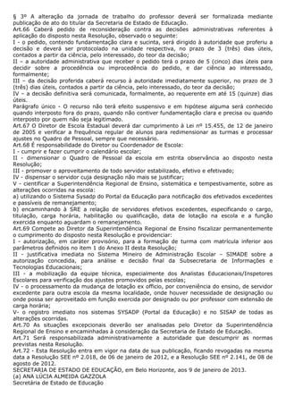 § 3º A alteração da jornada de trabalho do professor deverá ser formalizada mediante
publicação de ato do titular da Secretaria de Estado de Educação.
Art.66 Caberá pedido de reconsideração contra as decisões administrativas referentes à
aplicação do disposto nesta Resolução, observado o seguinte:
I - o pedido, contendo fundamentação clara e sucinta, será dirigido à autoridade que proferiu a
decisão e deverá ser protocolado na unidade respectiva, no prazo de 3 (três) dias úteis,
contados a partir da ciência, pelo interessado, do teor da decisão;
II – a autoridade administrativa que receber o pedido terá o prazo de 5 (cinco) dias úteis para
decidir sobre a procedência ou improcedência do pedido, e dar ciência ao interessado,
formalmente;
III – da decisão proferida caberá recurso à autoridade imediatamente superior, no prazo de 3
(três) dias úteis, contados a partir da ciência, pelo interessado, do teor da decisão;
IV – a decisão definitiva será comunicada, formalmente, ao requerente em até 15 (quinze) dias
úteis.
Parágrafo único - O recurso não terá efeito suspensivo e em hipótese alguma será conhecido
quando interposto fora do prazo, quando não contiver fundamentação clara e precisa ou quando
interposto por quem não seja legitimado.
Art.67 O Diretor de Escola Estadual deverá dar cumprimento à Lei nº 15.455, de 12 de janeiro
de 2005 e verificar a frequência regular de alunos para redimensionar as turmas e processar
ajustes no Quadro de Pessoal, sempre que necessário.
Art.68 É responsabilidade do Diretor ou Coordenador de Escola:
I - cumprir e fazer cumprir o calendário escolar;
II - dimensionar o Quadro de Pessoal da escola em estrita observância ao disposto nesta
Resolução;
III - promover o aproveitamento de todo servidor estabilizado, efetivo e efetivado;
IV - dispensar o servidor cuja designação não mais se justificar;
V - cientificar a Superintendência Regional de Ensino, sistemática e tempestivamente, sobre as
alterações ocorridas na escola:
a) utilizando o Sistema Sysadp do Portal da Educação para notificação dos efetivados excedentes
e passíveis de remanejamento;
b) encaminhando à SRE a relação de servidores efetivos excedentes, especificando o cargo,
titulação, carga horária, habilitação ou qualificação, data de lotação na escola e a função
exercida enquanto aguardam o remanejamento.
Art.69 Compete ao Diretor da Superintendência Regional de Ensino fiscalizar permanentemente
o cumprimento do disposto nesta Resolução e providenciar:
I - autorização, em caráter provisório, para a formação de turma com matrícula inferior aos
parâmetros definidos no item 1 do Anexo II desta Resolução;
II - justificativa imediata no Sistema Mineiro de Administração Escolar – SIMADE sobre a
autorização concedida, para análise e decisão final da Subsecretaria de Informações e
Tecnologias Educacionais;
III - a mobilização da equipe técnica, especialmente dos Analistas Educacionais/Inspetores
Escolares para verificação dos ajustes promovidos pelas escolas;
IV - o processamento da mudança de lotação ex officio, por conveniência do ensino, de servidor
excedente para outra escola da mesma localidade, onde houver necessidade de designação ou
onde possa ser aproveitado em função exercida por designado ou por professor com extensão de
carga horária;
V- o registro imediato nos sistemas SYSADP (Portal da Educação) e no SISAP de todas as
alterações ocorridas.
Art.70 As situações excepcionais deverão ser analisadas pelo Diretor da Superintendência
Regional de Ensino e encaminhadas à consideração da Secretaria de Estado de Educação.
Art.71 Será responsabilizada administrativamente a autoridade que descumprir as normas
previstas nesta Resolução.
Art.72 - Esta Resolução entra em vigor na data de sua publicação, ficando revogadas na mesma
data a Resolução SEE nº 2.018, de 06 de janeiro de 2012, e a Resolução SEE nº 2.141, de 08 de
agosto de 2012.
SECRETARIA DE ESTADO DE EDUCAÇÃO, em Belo Horizonte, aos 9 de janeiro de 2013.
(a) ANA LÚCIA ALMEIDA GAZZOLA
Secretária de Estado de Educação
 