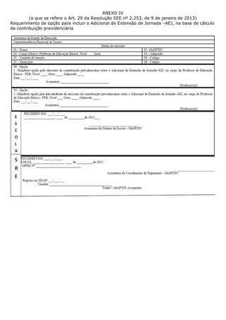 ANEXO IV
         (a que se refere o Art. 29 da Resolução SEE nº 2.253, de 9 de janeiro de 2013)
Requerimento de opção para incluir o Adicional de Extensão de Jornada –AEJ, na base de cálculo
da contribuição previdenciária
 