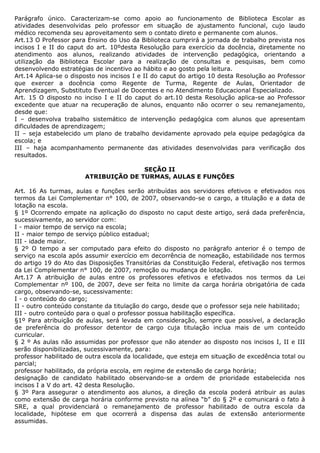 Parágrafo único. Caracterizam-se como apoio ao funcionamento de Biblioteca Escolar as
atividades desenvolvidas pelo professor em situação de ajustamento funcional, cujo laudo
médico recomenda seu aproveitamento sem o contato direto e permanente com alunos.
Art.13 O Professor para Ensino do Uso da Biblioteca cumprirá a jornada de trabalho prevista nos
incisos I e II do caput do art. 10ºdesta Resolução para exercício da docência, diretamente no
atendimento aos alunos, realizando atividades de intervenção pedagógica, orientando a
utilização da Biblioteca Escolar para a realização de consultas e pesquisas, bem como
desenvolvendo estratégias de incentivo ao hábito e ao gosto pela leitura.
Art.14 Aplica-se o disposto nos incisos I e II do caput do artigo 10 desta Resolução ao Professor
que exercer a docência como Regente de Turma, Regente de Aulas, Orientador de
Aprendizagem, Substituto Eventual de Docentes e no Atendimento Educacional Especializado.
Art. 15 O disposto no inciso I e II do caput do art.10 desta Resolução aplica-se ao Professor
excedente que atuar na recuperação de alunos, enquanto não ocorrer o seu remanejamento,
desde que:
I – desenvolva trabalho sistemático de intervenção pedagógica com alunos que apresentam
dificuldades de aprendizagem;
II – seja estabelecido um plano de trabalho devidamente aprovado pela equipe pedagógica da
escola; e
III – haja acompanhamento permanente das atividades desenvolvidas para verificação dos
resultados.

                                      SEÇÃO II
                       ATRIBUIÇÃO DE TURMAS, AULAS E FUNÇÕES

Art. 16 As turmas, aulas e funções serão atribuídas aos servidores efetivos e efetivados nos
termos da Lei Complementar n° 100, de 2007, observando-se o cargo, a titulação e a data de
lotação na escola.
§ 1º Ocorrendo empate na aplicação do disposto no caput deste artigo, será dada preferência,
sucessivamente, ao servidor com:
I - maior tempo de serviço na escola;
II - maior tempo de serviço público estadual;
III - idade maior.
§ 2º O tempo a ser computado para efeito do disposto no parágrafo anterior é o tempo de
serviço na escola após assumir exercício em decorrência de nomeação, estabilidade nos termos
do artigo 19 do Ato das Disposições Transitórias da Constituição Federal, efetivação nos termos
da Lei Complementar n° 100, de 2007, remoção ou mudança de lotação.
Art.17 A atribuição de aulas entre os professores efetivos e efetivados nos termos da Lei
Complementar nº 100, de 2007, deve ser feita no limite da carga horária obrigatória de cada
cargo, observando-se, sucessivamente:
I - o conteúdo do cargo;
II - outro conteúdo constante da titulação do cargo, desde que o professor seja nele habilitado;
III - outro conteúdo para o qual o professor possua habilitação específica.
§1º Para atribuição de aulas, será levada em consideração, sempre que possível, a declaração
de preferência do professor detentor de cargo cuja titulação inclua mais de um conteúdo
curricular.
§ 2 º As aulas não assumidas por professor que não atender ao disposto nos incisos I, II e III
serão disponibilizadas, sucessivamente, para:
professor habilitado de outra escola da localidade, que esteja em situação de excedência total ou
parcial;
professor habilitado, da própria escola, em regime de extensão de carga horária;
designação de candidato habilitado observando-se a ordem de prioridade estabelecida nos
incisos I a V do art. 42 desta Resolução.
§ 3º Para assegurar o atendimento aos alunos, a direção da escola poderá atribuir as aulas
como extensão de carga horária conforme previsto na alínea “b” do § 2º e comunicará o fato à
SRE, a qual providenciará o remanejamento de professor habilitado de outra escola da
localidade, hipótese em que ocorrerá a dispensa das aulas de extensão anteriormente
assumidas.
 