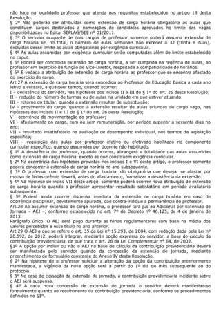 não haja na localidade professor que atenda aos requisitos estabelecidos no artigo 18 desta
Resolução.
§ 2º Não poderão ser atribuídas como extensão de carga horária obrigatória as aulas que
constituem cargos destinados a nomeações de candidatos aprovados no limite das vagas
disponibilizadas no Edital SEPLAG/SEE nº 01/2011.
§ 3º O servidor ocupante de dois cargos de professor somente poderá assumir extensão de
carga horária se, no total, o número de aulas semanais não exceder a 32 (trinta e duas),
excluídas desse limite as aulas obrigatórias por exigência curricular.
§ 4º As aulas assumidas por exigência curricular serão computadas além do limite estabelecido
no caput.
§ 5º Poderá ser concedida extensão de carga horária, a ser cumprida na regência de aulas, ao
professor em exercício da função de Vice-Diretor, respeitada a compatibilidade de horários.
§ 6º É vedada a atribuição de extensão de carga horária ao professor que se encontra afastado
do exercício do cargo.
Art.27 A extensão de carga horária será concedida ao Professor de Educação Básica a cada ano
letivo e cessará, a qualquer tempo, quando ocorrer:
I – desistência do servidor, nas hipóteses dos incisos II e III do § 1° do art. 26 desta Resolução;
II – redução do número de turmas ou de aulas na unidade em que estiver atuando;
III – retorno do titular, quando a extensão resultar de substituição;
IV – provimento do cargo, quando a extensão resultar de aulas oriundas de cargo vago, nas
hipóteses dos incisos II e III do § 1° do art. 26 desta Resolução;
V – ocorrência de movimentação do professor;
VI – afastamento do cargo, com ou sem remuneração, por período superior a sessenta dias no
ano;
VII – resultado insatisfatório na avaliação de desempenho individual, nos termos da legislação
específica;
VIII – requisição das aulas por professor efetivo ou efetivado habilitado no componente
curricular específico, quando assumidas por docente não habilitado.
§ 1º A desistência do professor, quando ocorrer, abrangerá a totalidade das aulas assumidas
como extensão de carga horária, exceto as que constituem exigência curricular.
§ 2º Na ocorrência das hipóteses previstas nos incisos I e VI deste artigo, o professor somente
poderá concorrer à extensão de carga horária no ano subsequente.
§ 3º O professor com extensão de carga horária não obrigatória que desejar se afastar por
motivo de férias-prêmio deverá, antes do afastamento, formalizar a desistência da extensão.
§ 4º Na hipótese do inciso VII deste artigo, somente poderá ocorrer nova atribuição de extensão
de carga horária quando o professor apresentar resultado satisfatório em período avaliatório
subsequente.
§ 5º Poderá ainda ocorrer dispensa imediata da extensão de carga horária em caso de
ocorrência disciplinar, devidamente apurada, que contra-indique a permanência do professor.
Art.28 Ao assumir extensão de carga horária, o professor fará jus ao Adicional por Extensão de
Jornada – AEJ –, conforme estabelecido no art. 7º do Decreto nº 46.125, de 4 de janeiro de
2013.
Parágrafo único. O AEJ será pago durante as férias regulamentares com base na média dos
valores percebidos a esse título no ano anterior.
Art.29 O AEJ a que se refere o art. 35 da Lei nº 15.293, de 2004, com redação dada pela Lei nº
20.592, de 2012, poderá integrar, mediante opção expressa do servidor, a base de cálculo da
contribuição previdenciária, de que trata o art. 26 da Lei Complementar n° 64, de 2002.
§1º A opção por incluir ou não o AEJ na base de cálculo da contribuição previdenciária deverá
ser manifestada pelo servidor quando da concessão da extensão de jornada, mediante
preenchimento de formulário constante do Anexo IV desta Resolução.
§ 2º Na hipótese de o professor solicitar a alteração da opção da contribuição anteriormente
manifestada, a vigência da nova opção será a partir do 1º dia do mês subsequente ao do
protocolo.
§ 3º No caso de cessação da extensão de jornada, a contribuição previdenciária incidente sobre
o AEJ será suspensa.
§ 4º A cada nova concessão de extensão de jornada o servidor deverá manifestar-se
formalmente quanto ao recolhimento da contribuição previdenciária, conforme os procedimentos
definidos no §1º.
 