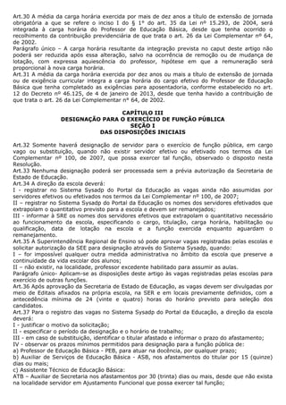 Art.30 A média da carga horária exercida por mais de dez anos a título de extensão de jornada
obrigatória a que se refere o inciso I do § 1° do art. 35 da Lei nº 15.293, de 2004, será
integrada à carga horária do Professor de Educação Básica, desde que tenha ocorrido o
recolhimento da contribuição previdenciária de que trata o art. 26 da Lei Complementar nº 64,
de 2002.
Parágrafo único – A carga horária resultante da integração prevista no caput deste artigo não
poderá ser reduzida após essa alteração, salvo na ocorrência de remoção ou de mudança de
lotação, com expressa aquiescência do professor, hipótese em que a remuneração será
proporcional à nova carga horária.
Art.31 A média da carga horária exercida por dez anos ou mais a título de extensão de jornada
ou de exigência curricular integra a carga horária do cargo efetivo do Professor de Educação
Básica que tenha completado as exigências para aposentadoria, conforme estabelecido no art.
12 do Decreto nº 46.125, de 4 de janeiro de 2013, desde que tenha havido a contribuição de
que trata o art. 26 da Lei Complementar n° 64, de 2002.

                                 CAPÍTULO III
                 DESIGNAÇÃO PARA O EXERCÍCIO DE FUNÇÃO PÚBLICA
                                    SEÇÃO I
                           DAS DISPOSIÇÕES INICIAIS

Art.32 Somente haverá designação de servidor para o exercício de função pública, em cargo
vago ou substituição, quando não existir servidor efetivo ou efetivado nos termos da Lei
Complementar nº 100, de 2007, que possa exercer tal função, observado o disposto nesta
Resolução.
Art.33 Nenhuma designação poderá ser processada sem a prévia autorização da Secretaria de
Estado de Educação.
Art.34 A direção da escola deverá:
I - registrar no Sistema Sysadp do Portal da Educação as vagas ainda não assumidas por
servidores efetivos ou efetivados nos termos da Lei Complementar nº 100, de 2007;
II – registrar no Sistema Sysadp do Portal da Educação os nomes dos servidores efetivados que
extrapolam o quantitativo previsto para a escola e devem ser remanejados;
III - informar à SRE os nomes dos servidores efetivos que extrapolam o quantitativo necessário
ao funcionamento da escola, especificando o cargo, titulação, carga horária, habilitação ou
qualificação, data de lotação na escola e a função exercida enquanto aguardam o
remanejamento.
Art.35 A Superintendência Regional de Ensino só pode aprovar vagas registradas pelas escolas e
solicitar autorização da SEE para designação através do Sistema Sysadp, quando:
I – for impossível qualquer outra medida administrativa no âmbito da escola que preserve a
continuidade da vida escolar dos alunos;
II – não existir, na localidade, professor excedente habilitado para assumir as aulas.
Parágrafo único- Aplicam-se as disposições deste artigo às vagas registradas pelas escolas para
exercício de outras funções.
Art.36 Após aprovação da Secretaria de Estado de Educação, as vagas devem ser divulgadas por
meio de Editais afixados na própria escola, na SER e em locais previamente definidos, com a
antecedência mínima de 24 (vinte e quatro) horas do horário previsto para seleção dos
candidatos.
Art.37 Para o registro das vagas no Sistema Sysadp do Portal da Educação, a direção da escola
deverá:
I - justificar o motivo da solicitação;
II - especificar o período da designação e o horário de trabalho;
III - em caso de substituição, identificar o titular afastado e informar o prazo do afastamento;
IV - observar os prazos mínimos permitidos para designação para a função pública de:
a) Professor de Educação Básica - PEB, para atuar na docência, por qualquer prazo;
b) Auxiliar de Serviços de Educação Básica - ASB, nos afastamentos do titular por 15 (quinze)
dias ou mais;
c) Assistente Técnico de Educação Básica:
ATB – Auxiliar de Secretaria nos afastamentos por 30 (trinta) dias ou mais, desde que não exista
na localidade servidor em Ajustamento Funcional que possa exercer tal função;
 