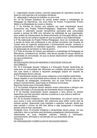 II - organização escolar própria, incluindo adequação do calendário escolar às
fases do ciclo agrícola e às condições climáticas;
III - adequação à natureza do trabalho na zona rural.
Art. 53 As Escolas Estaduais do campo podem adotar a metodologia da
Pedagogia da Alternância, nos anos finais do Ensino Fundamental, Ensino
Médio e na Modalidade de Jovens e Adultos.
§ 1º As Escolas do Campo que optarem por essa metodologia devem
encaminhar seu Projeto Político-Pedagógico, Regimento Escolar, matriz
curricular e calendário escolar devidamente aprovados pela comunidade
escolar e parecer da SRE com indicativo da viabilidade de sua organização,
para análise da Subsecretaria de Desenvolvimento da Educação Básica, até o
mês de maio do ano anterior àquele em que se propõe a sua implementação
§ 2º Na elaboração do Projeto Político-Pedagógico, deve ser considerado que
a escala de férias dos professores e dos demais servidores das Escolas do
Campo deve se organizar preservando o funcionamento escolar, conforme a
proposta apresentada no calendário específico, observando a impossibilidade
de designação de servidores no mês de janeiro.
§ 3º Para as Escolas do Campo que adotarem a metodologia da Pedagogia da
Alternância, consideram-se, também, dias letivos aqueles do tempo laboral ou
de atividade na comunidade, em que os alunos desenvolvem ações orientadas
por seus professores.
SEÇÃO V
DA EDUCAÇÃO ESCOLAR INDÍGENA E EDUCAÇÃO ESCOLAR
QUILOMBOLA
Art. 54 A Educação Escolar Indígena e a Educação Escolar Quilombola de
cada povo ou comunidade são oferecidas em unidades educacionais inscritas
nas suas terras e culturas e requerem pedagogia própria em respeito às
especificidades étnico-culturais.
§ 1º O atendimento escolar dos povos indígenas e comunidades quilombolas
requer respeito à sua diversidade étnico-cultural, às condições de vida e ainda
à utilização de pedagogias condizentes com as suas formas próprias de
produzir conhecimentos, observadas as Diretrizes Curriculares
Nacionais Gerais para a Educação Básica.
§ 2º As Escolas Indígenas devem oferecer ensino intercultural e bilíngue com
vistas à afirmação e à manutenção da diversidade étnica e linguística.
§ 3º As Escolas Quilombolas devem assegurar a seus alunos os direitos
específicos que lhes permitem valorizar e preservar a sua cultura e reafirmar
o seu pertencimento étnico.
Art. 55 As Escolas Indígenas e Escolas Quilombolas, em comum acordo com
seus povos e suas comunidades, têm autonomia para definir outros dias de
recesso escolar, observando suas tradições e aspectos culturais, desde que
seja mantido o mínimo de 200 dias letivos e seja assegurado o transporte
escolar onde se fizer necessário.
Parágrafo único. As Escolas Indígenas e Quilombolas devem prever, em seu
calendário, dias ou períodos para atividades pedagógicas interdisciplinares
relacionadas às suas tradições culturais, visando à valorização,
reconhecimento, afirmação e manutenção de sua diversidade étnica.
TÍTULO III
DA ORGANIZAÇÃO CURRICULAR DA EDUCAÇÃO BÁSICA
 