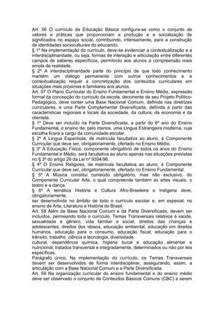 Art. 56 O currículo da Educação Básica configura-se como o conjunto de
valores e práticas que proporcionam a produção e a socialização de
significados no espaço social, contribuindo, intensamente, para a construção
de identidades socioculturais do educando.
§ 1º Na implementação do currículo, deve-se evidenciar a contextualização e a
interdisciplinaridade, ou seja, formas de interação e articulação entre diferentes
campos de saberes específicos, permitindo aos alunos a compreensão mais
ampla da realidade.
§ 2º A interdisciplinaridade parte do princípio de que todo conhecimento
mantém um diálogo permanente com outros conhecimentos e a
contextualização requer a concretização dos conteúdos curriculares em
situações mais próximas e familiares aos alunos.
Art. 57 O Plano Curricular do Ensino Fundamental e Ensino Médio, expressão
formal da concepção do currículo da escola, decorrente de seu Projeto Político-
Pedagógico, deve conter uma Base Nacional Comum, definida nas diretrizes
curriculares, e uma Parte Complementar Diversificada, definida a partir das
características regionais e locais da sociedade, da cultura, da economia e da
clientela.
§ 1º Deve ser incluído na Parte Diversificada, a partir do 6º ano do Ensino
Fundamental, o ensino de, pelo menos, uma Língua Estrangeira moderna, cuja
escolha ficará a cargo da comunidade escolar.
§ 2º A Língua Espanhola, de matrícula facultativa ao aluno, é Componente
Curricular que deve ser, obrigatoriamente, ofertado no Ensino Médio.
§ 3º A Educação Física, componente obrigatório de todos os anos do Ensino
Fundamental e Médio, será facultativa ao aluno apenas nas situações previstas
no § 3º do artigo 26 da Lei nº 9394/96.
§ 4º O Ensino Religioso, de matrícula facultativa ao aluno, é Componente
Curricular que deve ser, obrigatoriamente, ofertado no Ensino Fundamental.
§ 5º A Música constitui conteúdo obrigatório, mas não exclusivo, do
Componente Curricular Arte, o qual compreende também as artes visuais, o
teatro e a dança.
§ 6º A temática História e Cultura Afro-Brasileira e Indígena deve,
obrigatoriamente,
ser desenvolvida no âmbito de todo o currículo escolar e, em especial, no
ensino de Arte, Literatura e História do Brasil.
Art. 58 Além da Base Nacional Comum e da Parte Diversificada, devem ser
incluídos, permeando todo o currículo, Temas Transversais relativos à saúde,
sexualidade e gênero, vida familiar e social, direitos das crianças e
adolescentes, direitos dos idosos, educação ambiental, educação em direitos
humanos, educação para o consumo, educação fiscal, educação para o
trânsito, trabalho, ciência e tecnologia, diversidade
cultural, dependência química, higiene bucal e educação alimentar e
nutricional, tratados transversal e integradamente, determinados ou não por leis
específicas.
Parágrafo único. Na implementação do currículo, os Temas Transversais
devem ser desenvolvidos de forma interdisciplinar, assegurando, assim, a
articulação com a Base Nacional Comum e a Parte Diversificada.
Art. 59 Na organização curricular do ensino fundamental e do ensino médio
deve ser observado o conjunto de Conteúdos Básicos Comuns (CBC) a serem
 