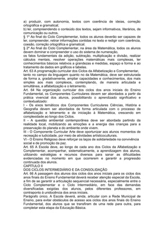 a) produzir, com autonomia, textos com coerência de ideias, correção
ortográfica e gramatical;
b) ler, compreendendo o conteúdo dos textos, sejam informativos, literários, de
comunicação ou outros.
§ 1º Ao final do Ciclo Complementar, todos os alunos deverão ser capazes de
ler, compreender, retirar informações contidas no texto e redigir com coerência,
coesão, correção ortográfica e gramatical.
§ 2º Ao final do Ciclo Complementar, na área da Matemática, todos os alunos
devem dominar e compreender o uso do sistema de numeração,
os fatos fundamentais da adição, subtração, multiplicação e divisão, realizar
cálculos mentais, resolver operações matemáticas mais complexas, ter
conhecimentos básicos relativos a grandezas e medidas, espaço e forma e ao
tratamento de dados em gráficos e tabelas.
Art. 63 A programação curricular dos Ciclos da Alfabetização e Complementar,
tanto no campo da linguagem quanto no da Matemática, deve ser estruturada
de forma a, gradativamente, ampliar capacidades e conhecimentos, dos mais
simples aos mais complexos, contemplando, de maneira articulada e
simultânea, a alfabetização e o letramento.
Art. 64 Na organização curricular dos ciclos dos anos iniciais do Ensino
Fundamental, os Componentes Curriculares devem ser abordados a partir da
prática vivencial dos alunos, possibilitando o aprendizado significativo e
contextualizado:
I - Os eixos temáticos dos Componentes Curriculares Ciências, História e
Geografia devem ser abordados de forma articulada com o processo de
alfabetização e letramento e de iniciação à Matemática, crescendo em
complexidade ao longo dos Ciclos.
II - A questão ambiental contemporânea deve ser abordada partindo da
realidade local, mobilizando as emoções e a energia das crianças para a
preservação do planeta e do ambiente onde vivem.
III - O Componente Curricular Arte deve oportunizar aos alunos momentos de
recreação e ludicidade, por meio de atividades artísticoculturais.
VI - O Ensino Religioso deve reforçar os laços de solidariedade na convivência
social e de promoção da paz.
Art. 65 A Escola deve, ao longo de cada ano dos Ciclos da Alfabetização e
Complementar, acompanhar, sistematicamente, a aprendizagem dos alunos,
utilizando estratégias e recursos diversos para sanar as dificuldades
evidenciadas no momento em que ocorrerem e garantir a progressão
continuada dos alunos.
CAPÍTULO II
DOS CICLOS INTERMEDIÁRIO E DA CONSOLIDAÇÃO
Art. 66 A passagem dos alunos dos ciclos dos anos iniciais para os ciclos dos
anos finais do Ensino Fundamental deverá receber atenção especial da Escola,
a fim de se garantir a articulação sequencial necessária, especialmente entre o
Ciclo Complementar e o Ciclo Intermediário, em face das demandas
diversificadas exigidas dos alunos, pelos diferentes professores, em
contraponto à unidocência dos anos iniciais.
Parágrafo único. A Escola deverá, ainda, articular com a Rede Municipal de
Ensino, para evitar obstáculos de acesso aos ciclos dos anos finais do Ensino
Fundamental, dos alunos que se transfiram de uma rede para outra, para
completar esta etapa da Educação Básica.
 