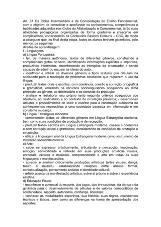 Art. 67 Os Ciclos Intermediário e da Consolidação do Ensino Fundamental,
com o objetivo de consolidar e aprofundar os conhecimentos, competências e
habilidades adquiridos nos Ciclos da Alfabetização e Complementar, terão suas
atividades pedagógicas organizadas de forma gradativa e crescente em
complexidade, considerando os Conteúdos Básicos Comuns – CBC, de modo
a assegurar que, ao final desta etapa, todos os alunos tenham garantidos, pelo
menos, os seguintes
direitos de aprendizagem:
I - Linguagens:
a) Língua Portuguesa:
- ler, de maneira autônoma, textos de diferentes gêneros, construindo a
compreensão global do texto, identificando informações explícitas e implícitas,
produzindo inferências, reconhecendo as intenções do enunciador e sendo
capazes de aderir ou recusar as ideias do autor;
- identificar e utilizar os diversos gêneros e tipos textuais que circulam na
sociedade para a resolução de problemas cotidianos que requerem o uso da
língua;
- produzir textos orais e escritos, com coerência, coesão e correção ortográfica
e gramatical, utilizando os recursos sociolinguísticos adequados ao tema
proposto, ao gênero, ao destinatário e ao contexto de produção;
- analisar e reelaborar seu próprio texto segundo critérios adequados aos
objetivos, ao destinatário e ao contexto de circulação previstos; - desenvolver
atitudes e procedimentos de leitor e escritor para a construção autônoma de
conhecimentos necessários a uma sociedade baseada em informação e em
constante mudança.
b) Língua Estrangeira moderna:
- compreender textos de diferentes gêneros em Língua Estrangeira moderna,
bem como suas condições de produção e de recepção;
- produzir textos escritos em Língua Estrangeira moderna, coesos e coerentes
e com correção lexical e gramatical, considerando as condições de produção e
circulação;
- utilizar a linguagem oral da Língua Estrangeira moderna como instrumento de
interação sociocomunicativa.
c) Arte:
- saber se expressar artisticamente, articulando a percepção, imaginação,
emoção, sensibilidade e reflexão em suas produções artísticas visuais,
corporais, cênicas e musicais, compreendendo a arte em todas as suas
linguagens e manifestações;
- apreciar e analisar criticamente produções artísticas (artes visuais, dança,
teatro e música), estabelecendo relações entre análise formal,
contextualização, pensamento artístico e identidade cultural;
- refletir acerca da manifestação artística, sobre si próprio e sobre a experiência
estética.
d) Educação Física:
- reconhecer o potencial do esporte, dos jogos, das brincadeiras, da dança e da
ginástica para o desenvolvimento de atitudes e de valores democráticos de
solidariedade, respeito, autonomia, confiança, liderança;
- conhecer as modalidades esportivas, sua história, suas regras, movimentos
técnicos e táticos, bem como as diferenças na forma de apresentação dos
esportes;
 