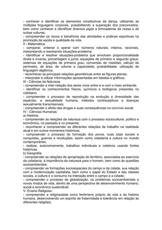 - conhecer e identificar os elementos constitutivos da dança, utilizando as
múltiplas linguagens corporais, possibilitando a superação dos preconceitos,
bem como conhecer e identificar diversos jogos e brincadeiras da nossa e de
outras culturas;
- compreender os riscos e benefícios das atividades e práticas esportivas na
promoção da saúde e qualidade da vida.
II - Matemática:
- comparar, ordenar e operar com números naturais, inteiros, racionais,
interpretando e resolvendo situações-problema;
- Identificar e resolver situações-problema que envolvam proporcionalidade
direta e inversa; porcentagem e juros; equações de primeiro e segundo graus;
sistemas de equações de primeira grau; conversão de medidas; cálculo de
perímetro, de área, de volume e capacidade; probabilidade; utilização de
linguagem algébrica;
- reconhecer as principais relações geométricas entre as figuras planas;
- interpretar e utilizar informações apresentadas em tabelas e gráficos.
III - Ciências da Natureza:
- compreender a inter-relação dos seres vivos entre si e com o meio ambiente;
- identificar os conhecimentos físicos, químicos e biológicos presentes no
cotidiano;
- compreender o processo de reprodução na evolução e diversidade das
espécies, a sexualidade humana, métodos contraceptivos e doenças
sexualmente transmissíveis;
- compreender o efeito das drogas e suas consequências no convívio social.
IV - Ciências Humanas:
a) História:
- compreender as relações da natureza com o processo sociocultural, político e
econômico, no passado e no presente;
- reconhecer e compreender as diferentes relações de trabalho na realidade
atual e em outros momentos históricos;
- compreender o processo de formação dos povos, suas lutas sociais e
conquistas, guerras e revoluções, assim como cidadania e cultura no mundo
contemporâneo;
- realizar, autonomamente, trabalhos individuais e coletivos usando fontes
históricas.
b) Geografia:
- compreender as relações de apropriação do território, associadas ao exercício
da cidadania, à importância da natureza para o homem, bem como às questões
socioambientais;
- compreender as formações socioespaciais do campo e da cidade, sua relação
com a modernização capitalista, bem como o papel do Estado e das classes
sociais, a cultura e o consumo na interação entre o campo e a cidade;
- compreender o processo de globalização, os problemas socioambientais e
novos modos de vida, dentro de uma perspectiva de desenvolvimento humano,
social e econômico sustentável.
V- Ensino Religioso:
- compreender a religiosidade como fenômeno próprio da vida e da história
humana, desenvolvendo um espírito de fraternidade e tolerância em relação às
diferentes religiões;
 