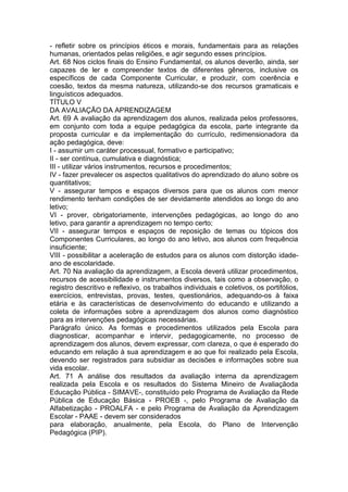 - refletir sobre os princípios éticos e morais, fundamentais para as relações
humanas, orientados pelas religiões, e agir segundo esses princípios.
Art. 68 Nos ciclos finais do Ensino Fundamental, os alunos deverão, ainda, ser
capazes de ler e compreender textos de diferentes gêneros, inclusive os
específicos de cada Componente Curricular, e produzir, com coerência e
coesão, textos da mesma natureza, utilizando-se dos recursos gramaticais e
linguísticos adequados.
TÍTULO V
DA AVALIAÇÃO DA APRENDIZAGEM
Art. 69 A avaliação da aprendizagem dos alunos, realizada pelos professores,
em conjunto com toda a equipe pedagógica da escola, parte integrante da
proposta curricular e da implementação do currículo, redimensionadora da
ação pedagógica, deve:
I - assumir um caráter processual, formativo e participativo;
II - ser contínua, cumulativa e diagnóstica;
III - utilizar vários instrumentos, recursos e procedimentos;
IV - fazer prevalecer os aspectos qualitativos do aprendizado do aluno sobre os
quantitativos;
V - assegurar tempos e espaços diversos para que os alunos com menor
rendimento tenham condições de ser devidamente atendidos ao longo do ano
letivo;
VI - prover, obrigatoriamente, intervenções pedagógicas, ao longo do ano
letivo, para garantir a aprendizagem no tempo certo;
VII - assegurar tempos e espaços de reposição de temas ou tópicos dos
Componentes Curriculares, ao longo do ano letivo, aos alunos com frequência
insuficiente;
VIII - possibilitar a aceleração de estudos para os alunos com distorção idade-
ano de escolaridade.
Art. 70 Na avaliação da aprendizagem, a Escola deverá utilizar procedimentos,
recursos de acessibilidade e instrumentos diversos, tais como a observação, o
registro descritivo e reflexivo, os trabalhos individuais e coletivos, os portifólios,
exercícios, entrevistas, provas, testes, questionários, adequando-os à faixa
etária e às características de desenvolvimento do educando e utilizando a
coleta de informações sobre a aprendizagem dos alunos como diagnóstico
para as intervenções pedagógicas necessárias.
Parágrafo único. As formas e procedimentos utilizados pela Escola para
diagnosticar, acompanhar e intervir, pedagogicamente, no processo de
aprendizagem dos alunos, devem expressar, com clareza, o que é esperado do
educando em relação à sua aprendizagem e ao que foi realizado pela Escola,
devendo ser registrados para subsidiar as decisões e informações sobre sua
vida escolar.
Art. 71 A análise dos resultados da avaliação interna da aprendizagem
realizada pela Escola e os resultados do Sistema Mineiro de Avaliaçãoda
Educação Pública - SIMAVE-, constituído pelo Programa de Avaliação da Rede
Pública de Educação Básica - PROEB -, pelo Programa de Avaliação da
Alfabetização - PROALFA - e pelo Programa de Avaliação da Aprendizagem
Escolar - PAAE - devem ser considerados
para elaboração, anualmente, pela Escola, do Plano de Intervenção
Pedagógica (PIP).
 