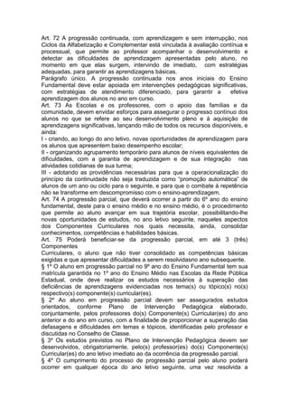 Art. 72 A progressão continuada, com aprendizagem e sem interrupção, nos
Ciclos da Alfabetização e Complementar está vinculada à avaliação contínua e
processual, que permite ao professor acompanhar o desenvolvimento e
detectar as dificuldades de aprendizagem apresentadas pelo aluno, no
momento em que elas surgem, intervindo de imediato, com estratégias
adequadas, para garantir as aprendizagens básicas.
Parágrafo único. A progressão continuada nos anos iniciais do Ensino
Fundamental deve estar apoiada em intervenções pedagógicas significativas,
com estratégias de atendimento diferenciado, para garantir a efetiva
aprendizagem dos alunos no ano em curso.
Art. 73 As Escolas e os professores, com o apoio das famílias e da
comunidade, devem envidar esforços para assegurar o progresso contínuo dos
alunos no que se refere ao seu desenvolvimento pleno e à aquisição de
aprendizagens significativas, lançando mão de todos os recursos disponíveis, e
ainda:
I - criando, ao longo do ano letivo, novas oportunidades de aprendizagem para
os alunos que apresentem baixo desempenho escolar;
II - organizando agrupamento temporário para alunos de níveis equivalentes de
dificuldades, com a garantia de aprendizagem e de sua integração nas
atividades cotidianas de sua turma;
III - adotando as providências necessárias para que a operacionalização do
princípio da continuidade não seja traduzida como “promoção automática” de
alunos de um ano ou ciclo para o seguinte, e para que o combate à repetência
não se transforme em descompromisso com o ensino-aprendizagem.
Art. 74 A progressão parcial, que deverá ocorrer a partir do 6º ano do ensino
fundamental, deste para o ensino médio e no ensino médio, é o procedimento
que permite ao aluno avançar em sua trajetória escolar, possibilitando-lhe
novas oportunidades de estudos, no ano letivo seguinte, naqueles aspectos
dos Componentes Curriculares nos quais necessita, ainda, consolidar
conhecimentos, competências e habilidades básicas.
Art. 75 Poderá beneficiar-se da progressão parcial, em até 3 (três)
Componentes
Curriculares, o aluno que não tiver consolidado as competências básicas
exigidas e que apresentar dificuldades a serem resolvidasno ano subsequente.
§ 1º O aluno em progressão parcial no 9º ano do Ensino Fundamental tem sua
matrícula garantida no 1º ano do Ensino Médio nas Escolas da Rede Pública
Estadual, onde deve realizar os estudos necessários à superação das
deficiências de aprendizagens evidenciadas nos tema(s) ou tópico(s) no(s)
respectivo(s) componente(s) curricular(es).
§ 2º Ao aluno em progressão parcial devem ser assegurados estudos
orientados, conforme Plano de Intervenção Pedagógica elaborado,
conjuntamente, pelos professores do(s) Componente(s) Curricular(es) do ano
anterior e do ano em curso, com a finalidade de proporcionar a superação das
defasagens e dificuldades em temas e tópicos, identificadas pelo professor e
discutidas no Conselho de Classe.
§ 3º Os estudos previstos no Plano de Intervenção Pedagógica devem ser
desenvolvidos, obrigatoriamente, pelo(s) professor(es) do(s) Componente(s)
Curricular(es) do ano letivo imediato ao da ocorrência da progressão parcial.
§ 4º O cumprimento do processo de progressão parcial pelo aluno poderá
ocorrer em qualquer época do ano letivo seguinte, uma vez resolvida a
 