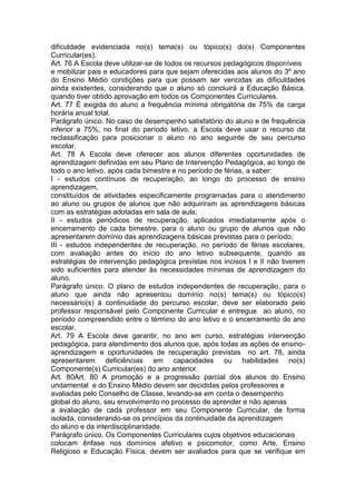dificuldade evidenciada no(s) tema(s) ou tópico(s) do(s) Componentes
Curricular(es).
Art. 76 A Escola deve utilizar-se de todos os recursos pedagógicos disponíveis
e mobilizar pais e educadores para que sejam oferecidas aos alunos do 3º ano
do Ensino Médio condições para que possam ser vencidas as dificuldades
ainda existentes, considerando que o aluno só concluirá a Educação Básica,
quando tiver obtido aprovação em todos os Componentes Curriculares.
Art. 77 É exigida do aluno a frequência mínima obrigatória de 75% da carga
horária anual total.
Parágrafo único. No caso de desempenho satisfatório do aluno e de frequência
inferior a 75%, no final do período letivo, a Escola deve usar o recurso da
reclassificação para posicionar o aluno no ano seguinte de seu percurso
escolar.
Art. 78 A Escola deve oferecer aos alunos diferentes oportunidades de
aprendizagem definidas em seu Plano de Intervenção Pedagógica, ao longo de
todo o ano letivo, após cada bimestre e no período de férias, a saber:
I - estudos contínuos de recuperação, ao longo do processo de ensino
aprendizagem,
constituídos de atividades especificamente programadas para o atendimento
ao aluno ou grupos de alunos que não adquiriram as aprendizagens básicas
com as estratégias adotadas em sala de aula;
II - estudos periódicos de recuperação, aplicados imediatamente após o
encerramento de cada bimestre, para o aluno ou grupo de alunos que não
apresentarem domínio das aprendizagens básicas previstas para o período;
III - estudos independentes de recuperação, no período de férias escolares,
com avaliação antes do início do ano letivo subsequente, quando as
estratégias de intervenção pedagógica previstas nos incisos I e II não tiverem
sido suficientes para atender às necessidades mínimas de aprendizagem do
aluno.
Parágrafo único. O plano de estudos independentes de recuperação, para o
aluno que ainda não apresentou domínio no(s) tema(s) ou tópico(s)
necessário(s) à continuidade do percurso escolar, deve ser elaborado pelo
professor responsável pelo Componente Curricular e entregue ao aluno, no
período compreendido entre o término do ano letivo e o encerramento do ano
escolar.
Art. 79 A Escola deve garantir, no ano em curso, estratégias intervenção
pedagógica, para atendimento dos alunos que, após todas as ações de ensino-
aprendizagem e oportunidades de recuperação previstas no art. 78, ainda
apresentarem deficiências em capacidades ou habilidades no(s)
Componente(s) Curricular(es) do ano anterior.
Art. 80Art. 80 A promoção e a progressão parcial dos alunos do Ensino
undamental e do Ensino Médio devem ser decididas pelos professores e
avaliadas pelo Conselho de Classe, levando-se em conta o desempenho
global do aluno, seu envolvimento no processo de aprender e não apenas
a avaliação de cada professor em seu Componente Curricular, de forma
isolada, considerando-se os princípios da continuidade da aprendizagem
do aluno e da interdisciplinaridade.
Parágrafo único. Os Componentes Curriculares cujos objetivos educacionais
colocam ênfase nos domínios afetivo e psicomotor, como Arte, Ensino
Religioso e Educação Física, devem ser avaliados para que se verifique em
 