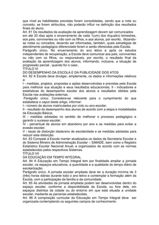 que nível as habilidades previstas foram consolidadas, sendo que a nota ou
conceito, se forem atribuídos, não poderão influir na definição dos resultados
finais do aluno.
Art. 81 Os resultados da avaliação da aprendizagem devem ser comunicados
em até 20 dias após o encerramento de cada 1(um) dos 4(quatro) bimestres,
aos pais, conviventes ou não com os filhos, e aos alunos, por escrito, tilizando-
se notas ou conceitos, devendo ser informadas, também, quais estratégias de
atendimento pedagógico diferenciado foram e serão oferecidas pela Escola.
Parágrafo único. No encerramento do ano letivo e após os estudos
independentes de recuperação, a Escola deve comunicar aos pais, conviventes
ou não com os filhos, ou responsáveis, por escrito, o resultado final da
avaliação da aprendizagem dos alunos, informando, inclusive, a situação de
progressão parcial , quando for o caso.
TÍTULO VI
DO DESEMPENHO DA ESCOLA E DA PUBLICIDADE DOS ATOS
Art. 82 A Escola deve divulgar, amplamente, os dados e informações relativos
a:
I - medidas, projetos, propostas e ações desenvolvidas e previstas pela Escola
para melhorar sua atuação e seus resultados educacionais; II - indicadores e
estatísticas do desempenho escolar dos alunos e resultados obtidos pela
Escola nas avaliações externas.
Parágrafo único. Considera-se relevante para o cumprimento do que
estabelece o caput deste artigo, informar:
I - número de alunos matriculados por ciclo ou ano escolar;
II - resultado do desempenho dos alunos de acordo com a etapa e modalidades
da Educação Básica;
III - medidas adotadas no sentido de melhorar o processo pedagógico e
garantir o sucesso escolar;
IV - percentual de alunos em abandono por ano e as medidas para evitar a
evasão escolar;
V - taxas de distorção idade/ano de escolaridade e as medidas adotadas para
reduzir esta distorção.
Art. 83 Compete à Escola manter atualizados os dados da Secretaria Escolar e
do Sistema Mineiro de Administração Escolar – SIMADE, bem como o Registro
Estatístico Escolar Nacional Anual, e organizados de acordo com as normas
estabelecidas pelos respectivos Sistemas.
TÍTULO VII
DA EDUCAÇÃO EM TEMPO INTEGRAL
Art. 84 A Educação em Tempo Integral tem por finalidade ampliar a jornada
escolar, os espaços educativos, a quantidade e a qualidade do tempo diário de
escolarização.
Parágrafo único. A jornada escolar ampliada deve ter a duração mínima de 3
(três) horas diárias durante todo o ano letivo e contemplar a formação além da
Escola, com a participação da família e da comunidade.
Art. 85 As atividades da jornada ampliada podem ser desenvolvidas dentro do
espaço escolar, conforme a disponibilidade da Escola, ou fora dele, em
espaços distintos da cidade ou do entorno em que está situada a unidade
escolar, mediante as parcerias estabelecidas.
Art. 86 A composição curricular da Educação em Tempo Integral deve ser
organizada contemplando os seguintes campos de conhecimento:
 
