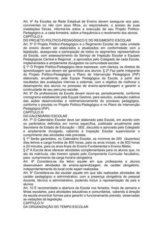 Art. 4º As Escolas da Rede Estadual de Ensino devem assegurar aos pais,
conviventes ou não com seus filhos, ou responsáveis, o acesso às suas
instalações físicas, informá-los sobre a execução de seu Projeto Político-
Pedagógico e, a cada bimestre, sobre a frequência e o rendimento dos alunos.
CAPÍTULO II
DO PROJETO POLÍTICO-PEDAGÓGICO E DO REGIMENTO ESCOLAR
Art. 5º O Projeto Político-Pedagógico e o Regimento Escolar de cada unidade
de ensino devem ser elaborados e atualizados em conformidade com a
legislação, assegurada a participação de todos os segmentos representativos
da Escola, com assessoramento do Serviço de Inspeção Escolar e Equipes
Pedagógicas Central e Regional , e aprovados pelo Colegiado de cada Escola,
implementados e amplamente divulgados na comunidade escolar.
§ 1º O Projeto Político-Pedagógico deve expressar, com clareza, os direitos de
aprendizagem que devem ser garantidos aos alunos. § 2º Faz parte integrante
do Projeto Político-Pedagógico o Plano de Intervenção Pedagógica (PIP)
elaborado, anualmente, pela Equipe Pedagógica da Escola, a partir dos
resultados das avaliações internas e externas, com o objetivo de melhorar o
desempenho dos alunos no processo de ensino-aprendizagem e garantir a
continuidade de seu percurso escolar.
Art. 6º Os profissionais da Escola devem reunir-se, periodicamente, conforme
cronograma estabelecido pela Equipe Gestora, para estudos, avaliação coletiva
das ações desenvolvidas e redimensionamento do processo pedagógico,
conforme o previsto no Projeto Político-Pedagógico e no Plano de Intervenção
Pedagógica (PIP).
CAPÍTULO III
DO CALENDÁRIO ESCOLAR
Art. 7º O Calendário Escolar deve ser elaborado pela Escola, em acordo com
os parâmetros definidos em norma específica, publicada anualmente pela
Secretaria de Estado de Educação – SEE, discutido e aprovado pelo Colegiado
e amplamente divulgado, cabendo à Inspeção Escolar supervisionar o
cumprimento das atividades nele previstas.
§ 1º Serão garantidos, no Calendário Escolar, os mínimos de 200 (duzentos)
dias letivos e carga horária de 800 horas, para os anos iniciais, e de 833 horas
e 20 minutos, para os anos finais do Ensino Fundamental e Ensino Médio.
§ 2º A Escola deve oferecer atividades complementares para os alunos que, no
ato da matrícula, não tiverem optado pelo Componente Curricular facultativo,
para cumprimento da carga horária obrigatória.
Art. 8º Considera-se dia letivo aquele em que professores e alunos
desenvolvem atividades de ensino-aprendizagem, de caráter obrigatório,
independentemente do local onde sejam realizadas.
Art. 9º Considera-se dia escolar aquele em que são realizadas atividades de
caráter pedagógico e administrativo, com a presença obrigatória do pessoal
docente, técnico e administrativo, podendo incluir a representação de pais e
alunos.
Art. 10 É recomendada a abertura da Escola nos feriados, finais de semana e
férias escolares, para atividades educativas e comunitárias, cabendo à direção
da escola encontrar formas para garantir o funcionamento previsto, observadas
as vedações da legislação.
CAPÍTULO IV
DA ORGANIZAÇÃO DO TEMPO ESCOLAR
 
