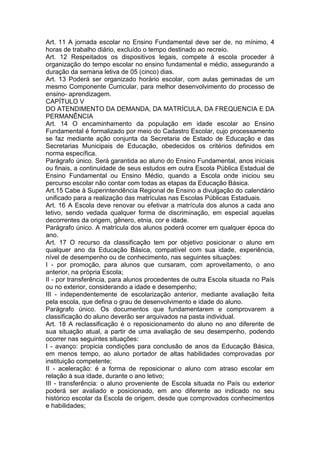 Art. 11 A jornada escolar no Ensino Fundamental deve ser de, no mínimo, 4
horas de trabalho diário, excluído o tempo destinado ao recreio.
Art. 12 Respeitados os dispositivos legais, compete à escola proceder à
organização do tempo escolar no ensino fundamental e médio, assegurando a
duração da semana letiva de 05 (cinco) dias.
Art. 13 Poderá ser organizado horário escolar, com aulas geminadas de um
mesmo Componente Curricular, para melhor desenvolvimento do processo de
ensino- aprendizagem.
CAPÍTULO V
DO ATENDIMENTO DA DEMANDA, DA MATRÍCULA, DA FREQUENCIA E DA
PERMANÊNCIA
Art. 14 O encaminhamento da população em idade escolar ao Ensino
Fundamental é formalizado por meio do Cadastro Escolar, cujo processamento
se faz mediante ação conjunta da Secretaria de Estado de Educação e das
Secretarias Municipais de Educação, obedecidos os critérios definidos em
norma específica.
Parágrafo único. Será garantida ao aluno do Ensino Fundamental, anos iniciais
ou finais, a continuidade de seus estudos em outra Escola Pública Estadual de
Ensino Fundamental ou Ensino Médio, quando a Escola onde iniciou seu
percurso escolar não contar com todas as etapas da Educação Básica.
Art.15 Cabe à Superintendência Regional de Ensino a divulgação do calendário
unificado para a realização das matrículas nas Escolas Públicas Estaduais.
Art. 16 A Escola deve renovar ou efetivar a matrícula dos alunos a cada ano
letivo, sendo vedada qualquer forma de discriminação, em especial aquelas
decorrentes da origem, gênero, etnia, cor e idade.
Parágrafo único. A matrícula dos alunos poderá ocorrer em qualquer época do
ano.
Art. 17 O recurso da classificação tem por objetivo posicionar o aluno em
qualquer ano da Educação Básica, compatível com sua idade, experiência,
nível de desempenho ou de conhecimento, nas seguintes situações:
I - por promoção, para alunos que cursaram, com aproveitamento, o ano
anterior, na própria Escola;
II - por transferência, para alunos procedentes de outra Escola situada no País
ou no exterior, considerando a idade e desempenho;
III - independentemente de escolarização anterior, mediante avaliação feita
pela escola, que defina o grau de desenvolvimento e idade do aluno.
Parágrafo único. Os documentos que fundamentarem e comprovarem a
classificação do aluno deverão ser arquivados na pasta individual.
Art. 18 A reclassificação é o reposicionamento do aluno no ano diferente de
sua situação atual, a partir de uma avaliação de seu desempenho, podendo
ocorrer nas seguintes situações:
I - avanço: propicia condições para conclusão de anos da Educação Básica,
em menos tempo, ao aluno portador de altas habilidades comprovadas por
instituição competente;
II - aceleração: é a forma de reposicionar o aluno com atraso escolar em
relação à sua idade, durante o ano letivo;
III - transferência: o aluno proveniente de Escola situada no País ou exterior
poderá ser avaliado e posicionado, em ano diferente ao indicado no seu
histórico escolar da Escola de origem, desde que comprovados conhecimentos
e habilidades;
 