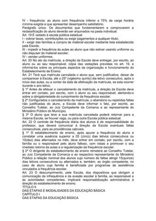 IV - frequência: ao aluno com frequência inferior a 75% da carga horária
mínima exigida e que apresentar desempenho satisfatório.
Parágrafo único. Os documentos que fundamentarem e comprovarem a
reclassificação do aluno deverão ser arquivados na pasta individual.
Art. 19 É vedado à escola pública estadual:
I - cobrar taxas, contribuições ou exigir pagamentos a qualquer título;
II - exigir das famílias a compra de material escolar mediante lista estabelecida
pela Escola;
III - impedir a frequência às aulas ao aluno que não estiver usando uniforme ou
não dispuser do material escolar;
IV - vender uniformes.
Art. 20 No ato da matrícula, a direção da Escola deve entregar, por escrito, ao
aluno ou ao seu responsável, cópia das vedações previstas no art. 19, e
informá-los sobre os principais aspectos da organização e funcionamento do
Estabelecimento de Ensino.
Art. 21 Terá sua matrícula cancelada o aluno que, sem justificativa, deixar de
comparecer à Escola, até o 25º (vigésimo quinto) dia letivo consecutivo, após o
início das aulas, ou a contar da data de efetivação da matrícula, se esta ocorrer
durante o ano letivo.
§ 1º Antes de efetuar o cancelamento da matrícula, a direção da Escola deve
entrar em contato, por escrito, com o aluno ou seu responsável, alertando-o
sobre a obrigatoriedade do cumprimento da frequência escolar.
§ 2º Configurados o cancelamento da matrícula, o abandono ou repetidas faltas
não justificadas do aluno, a Escola deve informar o fato, por escrito, ao
Conselho Tutelar, ao Juiz Competente da Comarca e ao representante do
Ministério Público do Município.
§ 3º O aluno que teve a sua matrícula cancelada poderá retornar para a
mesma Escola, se houver vaga, ou para outra Escola pública estadual.
Art. 22 O controle de frequência diária dos alunos é de responsabilidade do
professor, que deverá comunicar à direção da Escola eventuais faltas
consecutivas, para as providências cabíveis.
§ 1º O estabelecimento de ensino, após apurar a frequência do aluno e
constatar uma ausência superior a 05 (cinco) dias letivos consecutivos ou
10(dez) dias alternados no mês, deve entrar em contato, por escrito, com a
família ou o responsável pelo aluno faltoso, com vistas a promover o seu
imediato retorno às aulas e a regularização da frequência escolar.
§ 2º O dirigente do estabelecimento de ensino remeterá ao Conselho Tutelar,
ao Juiz Competente da Comarca e ao respectivo representante do Ministério
Público a relação nominal dos alunos cujo número de faltas atingir 15(quinze)
dias letivos consecutivos ou alternados e, também, ao órgão competente, no
caso de aluno cuja família é beneficiada por programas de assistência
vinculados à frequência escolar.
Art. 23 O descumprimento, pela Escola, dos dispositivos que obrigam a
comunicação da infrequência e da evasão escolar à família, ao responsável e
às autoridades competentes, implicará responsabilização administrativa à
direção do estabelecimento de ensino.
TÍTULO II
DAS ETAPAS E MODALIDADES DA EDUCAÇÃO BÁSICA
CAPÍTULO I
DAS ETAPAS DA EDUCAÇÃO BÁSICA
 