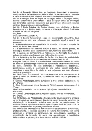 Art. 24 A Educação Básica tem por finalidade desenvolver o educando,
assegurar-lhe a formação comum indispensável para o exercício da cidadania
e fornecer-lhe meios para progredir no trabalho e em estudos posteriores.
Art. 25 A transição entre as etapas da Educação Básica – Educação Infantil,
Ensino Fundamental e Ensino Médio – deve assegurar formas de articulação
das dimensões orgânica e sequencial que garantam aos alunos um percurso
contínuo de aprendizagem, com qualidade.
Art. 26 A Rede Estadual de Ensino oferece, com prioridade, o Ensino
Fundamental e o Ensino Médio, e atende à Educação Infantil/ Pré-Escola
somente em Escolas Indígenas.
SEÇÃO I
DO ENSINO FUNDAMENTAL
Art. 27 O Ensino Fundamental, etapa de escolarização obrigatória, deve
comprometer-se com uma educação com qualidade social e garantir ao
educando:
I - o desenvolvimento da capacidade de aprender, com pleno domínio da
leitura, da escrita e do cálculo;
II - a compreensão do ambiente natural e social, do sistema político, da
tecnologia, das artes e dos valores em que se fundamenta a sociedade;
III - a aquisição de conhecimentos e habilidades, e a formação de atitudes e
valores, como instrumentos para uma visão crítica do mundo;
IV - o fortalecimento dos vínculos de família, dos laços de solidariedade
humana e de tolerância recíproca em que se assenta a vida social.
Parágrafo único. O Ensino Fundamental deve promover um trabalho educativo
de inclusão, que reconheça e valorize as experiências e habilidades individuais
do aluno, atendendo às suas diferenças e necessidades específicas,
possibilitando, assim, a construção de uma cultura escolar acolhedora,
respeitosa e garantidora do direito a uma educação que seja relevante,
pertinente e equitativa.
Art. 28 O Ensino Fundamental, com duração de nove anos, estrutura-se em 4
(quatro) ciclos de escolaridade, considerados como blocos pedagógicos
sequenciais:
I - Ciclo da Alfabetização, com a duração de 3 (três) anos de escolaridade, 1º,
2º e 3º ano;
II - Ciclo Complementar, com a duração de 2 (dois) anos de escolaridade, 4º e
5º ano;
III - Ciclo Intermediário, com duração de 2 (dois) anos de escolaridade,
6º e 7º ano;
IV - Ciclo da Consolidação, com duração de 2 (dois) anos de escolaridade,
8º e 9º ano.
Art. 29 Os Ciclos da Alfabetização e Complementar devem garantir o princípio
da continuidade da aprendizagem dos alunos, sem interrupção, com foco na
alfabetização e letramento, voltados para ampliar as oportunidades de
sistematização e aprofundamento das aprendizagens básicas, para todos os
alunos, imprescindíveis ao prosseguimento dos estudos.
Art. 30 Os Ciclos Intermediário e da Consolidação devem ampliar e intensificar,
gradativamente, o processo educativo no Ensino Fundamental, bem como
considerar o princípio da continuidade da aprendizagem, garantindo a
consolidação da formação do aluno nas competências e habilidades
indispensáveis ao prosseguimento de estudos no Ensino Médio.
 