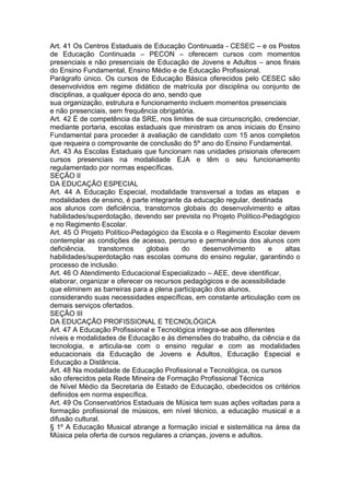 Art. 41 Os Centros Estaduais de Educação Continuada - CESEC – e os Postos
de Educação Continuada – PECON – oferecem cursos com momentos
presenciais e não presenciais de Educação de Jovens e Adultos – anos finais
do Ensino Fundamental, Ensino Médio e de Educação Profissional.
Parágrafo único. Os cursos de Educação Básica oferecidos pelo CESEC são
desenvolvidos em regime didático de matrícula por disciplina ou conjunto de
disciplinas, a qualquer época do ano, sendo que
sua organização, estrutura e funcionamento incluem momentos presenciais
e não presenciais, sem frequência obrigatória.
Art. 42 É de competência da SRE, nos limites de sua circunscrição, credenciar,
mediante portaria, escolas estaduais que ministram os anos iniciais do Ensino
Fundamental para proceder à avaliação de candidato com 15 anos completos
que requeira o comprovante de conclusão do 5º ano do Ensino Fundamental.
Art. 43 As Escolas Estaduais que funcionam nas unidades prisionais oferecem
cursos presenciais na modalidade EJA e têm o seu funcionamento
regulamentado por normas específicas.
SEÇÃO II
DA EDUCAÇÃO ESPECIAL
Art. 44 A Educação Especial, modalidade transversal a todas as etapas e
modalidades de ensino, é parte integrante da educação regular, destinada
aos alunos com deficiência, transtornos globais do desenvolvimento e altas
habilidades/superdotação, devendo ser prevista no Projeto Político-Pedagógico
e no Regimento Escolar.
Art. 45 O Projeto Político-Pedagógico da Escola e o Regimento Escolar devem
contemplar as condições de acesso, percurso e permanência dos alunos com
deficiência, transtornos globais do desenvolvimento e altas
habilidades/superdotação nas escolas comuns do ensino regular, garantindo o
processo de inclusão.
Art. 46 O Atendimento Educacional Especializado – AEE, deve identificar,
elaborar, organizar e oferecer os recursos pedagógicos e de acessibilidade
que eliminem as barreiras para a plena participação dos alunos,
considerando suas necessidades específicas, em constante articulação com os
demais serviços ofertados.
SEÇÃO III
DA EDUCAÇÃO PROFISSIONAL E TECNOLÓGICA
Art. 47 A Educação Profissional e Tecnológica integra-se aos diferentes
níveis e modalidades de Educação e às dimensões do trabalho, da ciência e da
tecnologia, e articula-se com o ensino regular e com as modalidades
educacionais da Educação de Jovens e Adultos, Educação Especial e
Educação a Distância.
Art. 48 Na modalidade de Educação Profissional e Tecnológica, os cursos
são oferecidos pela Rede Mineira de Formação Profissional Técnica
de Nível Médio da Secretaria de Estado de Educação, obedecidos os critérios
definidos em norma específica.
Art. 49 Os Conservatórios Estaduais de Música tem suas ações voltadas para a
formação profissional de músicos, em nível técnico, a educação musical e a
difusão cultural.
§ 1º A Educação Musical abrange a formação inicial e sistemática na área da
Música pela oferta de cursos regulares a crianças, jovens e adultos.
 