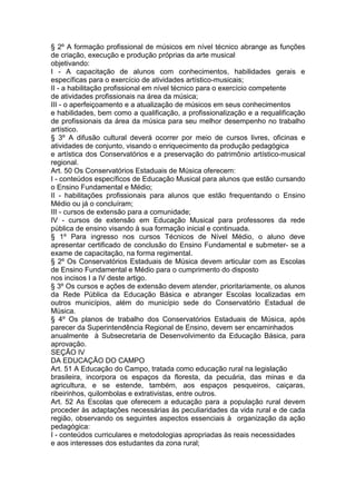 § 2º A formação profissional de músicos em nível técnico abrange as funções
de criação, execução e produção próprias da arte musical
objetivando:
I - A capacitação de alunos com conhecimentos, habilidades gerais e
específicas para o exercício de atividades artístico-musicais;
II - a habilitação profissional em nível técnico para o exercício competente
de atividades profissionais na área da música;
III - o aperfeiçoamento e a atualização de músicos em seus conhecimentos
e habilidades, bem como a qualificação, a profissionalização e a requalificação
de profissionais da área da música para seu melhor desempenho no trabalho
artístico.
§ 3º A difusão cultural deverá ocorrer por meio de cursos livres, oficinas e
atividades de conjunto, visando o enriquecimento da produção pedagógica
e artística dos Conservatórios e a preservação do patrimônio artístico-musical
regional.
Art. 50 Os Conservatórios Estaduais de Música oferecem:
I - conteúdos específicos de Educação Musical para alunos que estão cursando
o Ensino Fundamental e Médio;
II - habilitações profissionais para alunos que estão frequentando o Ensino
Médio ou já o concluíram;
III - cursos de extensão para a comunidade;
IV - cursos de extensão em Educação Musical para professores da rede
pública de ensino visando à sua formação inicial e continuada.
§ 1º Para ingresso nos cursos Técnicos de Nível Médio, o aluno deve
apresentar certificado de conclusão do Ensino Fundamental e submeter- se a
exame de capacitação, na forma regimental.
§ 2º Os Conservatórios Estaduais de Música devem articular com as Escolas
de Ensino Fundamental e Médio para o cumprimento do disposto
nos incisos I a IV deste artigo.
§ 3º Os cursos e ações de extensão devem atender, prioritariamente, os alunos
da Rede Pública da Educação Básica e abranger Escolas localizadas em
outros municípios, além do município sede do Conservatório Estadual de
Música.
§ 4º Os planos de trabalho dos Conservatórios Estaduais de Música, após
parecer da Superintendência Regional de Ensino, devem ser encaminhados
anualmente à Subsecretaria de Desenvolvimento da Educação Básica, para
aprovação.
SEÇÃO IV
DA EDUCAÇÃO DO CAMPO
Art. 51 A Educação do Campo, tratada como educação rural na legislação
brasileira, incorpora os espaços da floresta, da pecuária, das minas e da
agricultura, e se estende, também, aos espaços pesqueiros, caiçaras,
ribeirinhos, quilombolas e extrativistas, entre outros.
Art. 52 As Escolas que oferecem a educação para a população rural devem
proceder às adaptações necessárias às peculiaridades da vida rural e de cada
região, observando os seguintes aspectos essenciais à organização da ação
pedagógica:
I - conteúdos curriculares e metodologias apropriadas às reais necessidades
e aos interesses dos estudantes da zona rural;
 