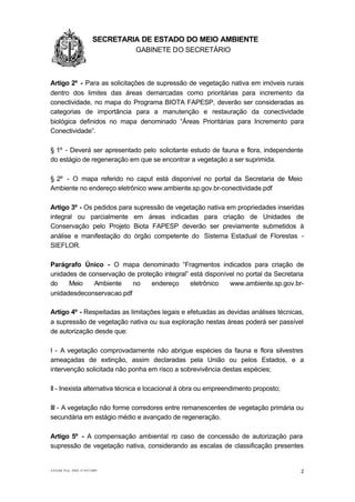 1.1.1                   SECRETARIA DE ESTADO DO MEIO AMBIENTE
                                 GABINETE DO SECRETÁRIO
GA


Artigo 2º - Para as solicitações de supressão de vegetação nativa em imóveis rurais
dentro dos limites das áreas demarcadas como prioritárias para incremento da
conectividade, no mapa do Programa BIOTA FAPESP, deverão ser consideradas as
categorias de importância para a manutenção e restauração da conectividade
biológica definidos no mapa denominado “Áreas Prioritárias para Incremento para
Conectividade”.

§ 1º - Deverá ser apresentado pelo solicitante estudo de fauna e flora, independente
do estágio de regeneração em que se encontrar a vegetação a ser suprimida.

§ 2º - O mapa referido no caput está disponível no portal da Secretaria de Meio
Ambiente no endereço eletrônico www.ambiente.sp.gov.br-conectividade.pdf

Artigo 3º - Os pedidos para supressão de vegetação nativa em propriedades inseridas
integral ou parcialmente em áreas indicadas para criação de Unidades de
Conservação pelo Projeto Biota FAPESP deverão ser previamente submetidos à
análise e manifestação do órgão competente do Sistema Estadual de Florestas -
SIEFLOR.

Parágrafo Único - O mapa denominado “Fragmentos indicados para criação de
unidades de conservação de proteção integral” está disponível no portal da Secretaria
do    Meio    Ambiente    no    endereço      eletrônico   www.ambiente.sp.gov.br-
unidadesdeconservacao.pdf

Artigo 4º - Respeitadas as limitações legais e efetuadas as devidas análises técnicas,
a supressão de vegetação nativa ou sua exploração nestas áreas poderá ser passível
de autorização desde que:

I - A vegetação comprovadamente não abrigue espécies da fauna e flora silvestres
ameaçadas de extinção, assim declaradas pela União ou pelos Estados, e a
intervenção solicitada não ponha em risco a sobrevivência destas espécies;

II - Inexista alternativa técnica e locacional à obra ou empreendimento proposto;

III - A vegetação não forme corredores entre remanescentes de vegetação primária ou
secundária em estágio médio e avançado de regeneração.

Artigo 5º - A compensação ambiental no caso de concessão de autorização para
supressão de vegetação nativa, considerando as escalas de classificação presentes


AT/GAB Proc SMA 15.947/2009                                                          2
 