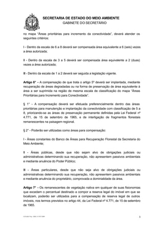 1.1.1                   SECRETARIA DE ESTADO DO MEIO AMBIENTE
                                 GABINETE DO SECRETÁRIO
GA

no mapa “Áreas prioritárias para incremento da conectividade”, deverá atender os
seguintes critérios:

I - Dentro da escala de 6 a 8 deverá ser compensada área equivalente a 6 (seis) vezes
a área autorizada;

II - Dentro da escala de 3 a 5 deverá ser compensada área equivalente a 2 (duas)
vezes a área autorizada;

III - Dentro da escala de 1 a 2 deverá ser seguida a legislação vigente.

Artigo 6° - A compensação de que trata o artigo 5º deverá ser implantada, mediante
recuperação de áreas degradadas ou na forma de preservação de área equivalente à
área a ser suprimida na região de mesma escala de classificação do mapa “Áreas
Prioritárias para Incremento para Conectividade”.

§ 1° - A compensação deverá ser efetuada preferencialmente dentro das áreas
prioritárias para manutenção e implantação da conectividade com classificação de 5 a
8, priorizando-se as áreas de preservação permanente definidas pela Lei Federal nº
4.771, de 15 de setembro de 1965, e de interligação de fragmentos florestais
remanescentes na paisagem regional.

§ 2° - Poderão ser utilizadas como áreas para compensação:

I - Áreas constantes do Banco de Áreas para Recuperação Florestal da Secretaria do
Meio Ambiente;

II - Áreas públicas, desde que não sejam alvo de obrigações judiciais ou
administrativas determinando sua recuperação, não apresentem passivos ambientais
e mediante anuência do Poder Público;

III - Áreas particulares, desde que não seja alvo de obrigações judiciais ou
administrativas determinando sua recuperação, não apresentem passivos ambientais
e mediante anuência do proprietário, comprovada a dominialidade da área.

Artigo 7° - Os remanescentes de vegetação nativa em qualquer de suas fisionomias
que excedam o percentual destinado a compor a reserva legal do imóvel em que se
localizam, poderão ser utilizados para a compensação de reserva legal de outros
imóveis, nos termos previstos no artigo 44, da Lei Federal nº 4.771, de 15 de setembro
de 1965.


AT/GAB Proc SMA 15.947/2009                                                          3
 