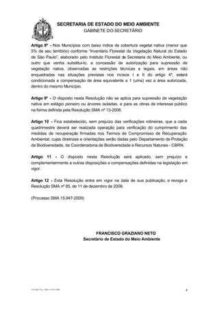 1.1.1                   SECRETARIA DE ESTADO DO MEIO AMBIENTE
                                 GABINETE DO SECRETÁRIO
GA

Artigo 8º - Nos Municípios com baixo índice de cobertura vegetal nativa (menor que
5% de seu território) conforme “Inventário Florestal da Vegetação Natural do Estado
de São Paulo”, elaborado pelo Instituto Florestal da Secretaria do Meio Ambiente, ou
outro que venha substituí-lo, a concessão de autorização para supressão de
vegetação nativa, observadas as restrições técnicas e legais, em áreas não
enquadradas nas situações previstas nos incisos I e II do artigo 4º, estará
condicionada a compensação de área equivalente a 1 (uma) vez a área autorizada,
dentro do mesmo Município.

Artigo 9º - O disposto nesta Resolução não se aplica para supressão de vegetação
nativa em estágio pioneiro ou árvores isoladas, e para as obras de interesse público
na forma definida pela Resolução SMA nº 13-2008.

Artigo 10 - Fica estabelecido, sem prejuízo das verificações rotineiras, que a cada
quadrimestre deverá ser realizada operação para verificação do cumprimento das
medidas de recuperação firmadas nos Termos de Compromisso de Recuperação
Ambiental, cujas diretrizes e orientações serão dadas pelo Departamento de Proteção
da Biodiversidade, da Coordenadoria de Biodiversidade e Recursos Naturais - CBRN.

Artigo 11 - O disposto nesta Resolução será aplicado, sem prejuízo e
complementarmente a outras disposições e compensações definidas na legislação em
vigor.

Artigo 12 - Esta Resolução entra em vigor na data de sua publicação, e revoga a
Resolução SMA nº 85, de 11 de dezembro de 2008.

(Processo SMA 15.947-2009)




                                       FRANCISCO GRAZIANO NETO
                                 Secretário de Estado do Meio Ambiente




AT/GAB Proc SMA 15.947/2009                                                        4
 