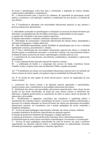 de ensino e aprendizagem, como base para a constituição e ampliação de valores, atitudes,
conhecimentos, habilidades e competências;
III - o desenvolvimento para o exercício da cidadania, da capacidade de participação social,
política e econômica e sua ampliação, mediante o cumprimento de seus deveres e o usufruto de
seus direitos.

Art. 5º Consideram-se educandos com necessidades educacionais especiais os que, durante o
processo educacional, apresentarem:

I - dificuldades acentuadas de aprendizagem ou limitações no processo de desenvolvimento que
dificultem o acompanhamento das atividades curriculares, compreendidas em dois grupos:
a) aquelas não vinculadas a uma causa orgânica específica;
b) aquelas relacionadas a condições, disfunções, limitações ou deficiências;
II – dificuldades de comunicação e sinalização diferenciadas dos demais alunos, demandando a
utilização de linguagens e códigos aplicáveis;
III - altas habilidades/superdotação, grande facilidade de aprendizagem que os leve a dominar
rapidamente conceitos, procedimentos e atitudes.
Art. 6o Para a identificação das necessidades educacionais especiais dos alunos e a tomada de
decisões quanto ao atendimento necessário, a escola deve realizar, com assessoramento técnico,
avaliação do aluno no processo de ensino e aprendizagem, contando, para tal, com:
I - a experiência de seu corpo docente, seus diretores, coordenadores, orientadores e supervisores
educacionais;
II - o setor responsável pela educação especial do respectivo sistema;
III – a colaboração da família e a cooperação dos serviços de Saúde, Assistência Social,
Trabalho, Justiça e Esporte, bem como do Ministério Público, quando necessário.

Art. 7º O atendimento aos alunos com necessidades educacionais especiais deve ser realizado em
classes comuns do ensino regular, em qualquer etapa ou modalidade da Educação Básica.

Art. 8o As escolas da rede regular de ensino devem prever e prover na organização de suas
classes comuns:

I - professores das classes comuns e da educação especial capacitados e especializados,
respectivamente, para o atendimento às necessidades educacionais dos alunos;
II - distribuição dos alunos com necessidades educacionais especiais pelas várias classes do ano
escolar em que forem classificados, de modo que essas classes comuns se beneficiem das
diferenças e ampliem positivamente as experiências de todos os alunos, dentro do princípio de
educar para a diversidade;
III – flexibilizações e adaptações curriculares que considerem o significado prático e
instrumental dos conteúdos básicos, metodologias de ensino e recursos didáticos diferenciados e
processos de avaliação adequados ao desenvolvimento dos alunos que apresentam necessidades
educacionais especiais, em consonância com o projeto pedagógico da escola, respeitada a
freqüência obrigatória;
IV – serviços de apoio pedagógico especializado, realizado, nas classes comuns, mediante:
a) atuação colaborativa de professor especializado em educação especial;
b) atuação de professores-intérpretes das linguagens e códigos aplicáveis;
c) atuação de professores e outros profissionais itinerantes intra e interinstitucionalmente;
d) disponibilização de outros apoios necessários à aprendizagem, à locomoção e à comunicação.
V – serviços de apoio pedagógico especializado em salas de recursos, nas quais o professor
especializado em educação especial realize a complementação ou suplementação curricular,
utilizando procedimentos, equipamentos e materiais específicos;


                                                                                                2
 