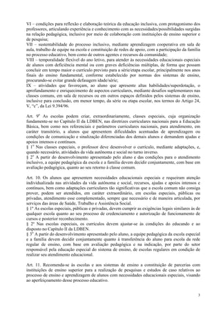 VI – condições para reflexão e elaboração teórica da educação inclusiva, com protagonismo dos
professores, articulando experiência e conhecimento com as necessidades/possibilidades surgidas
na relação pedagógica, inclusive por meio de colaboração com instituições de ensino superior e
de pesquisa;
VII – sustentabilidade do processo inclusivo, mediante aprendizagem cooperativa em sala de
aula, trabalho de equipe na escola e constituição de redes de apoio, com a participação da família
no processo educativo, bem como de outros agentes e recursos da comunidade;
VIII – temporalidade flexível do ano letivo, para atender às necessidades educacionais especiais
de alunos com deficiência mental ou com graves deficiências múltiplas, de forma que possam
concluir em tempo maior o currículo previsto para a série/etapa escolar, principalmente nos anos
finais do ensino fundamental, conforme estabelecido por normas dos sistemas de ensino,
procurando-se evitar grande defasagem idade/série;
IX – atividades que favoreçam, ao aluno que apresente altas habilidades/superdotação, o
aprofundamento e enriquecimento de aspectos curriculares, mediante desafios suplementares nas
classes comuns, em sala de recursos ou em outros espaços definidos pelos sistemas de ensino,
inclusive para conclusão, em menor tempo, da série ou etapa escolar, nos termos do Artigo 24,
V, “c”, da Lei 9.394/96.

Art. 9o As escolas podem criar, extraordinariamente, classes especiais, cuja organização
fundamente-se no Capítulo II da LDBEN, nas diretrizes curriculares nacionais para a Educação
Básica, bem como nos referenciais e parâmetros curriculares nacionais, para atendimento, em
caráter transitório, a alunos que apresentem dificuldades acentuadas de aprendizagem ou
condições de comunicação e sinalização diferenciadas dos demais alunos e demandem ajudas e
apoios intensos e contínuos.
§ 1o Nas classes especiais, o professor deve desenvolver o currículo, mediante adaptações, e,
quando necessário, atividades da vida autônoma e social no turno inverso.
§ 2o A partir do desenvolvimento apresentado pelo aluno e das condições para o atendimento
inclusivo, a equipe pedagógica da escola e a família devem decidir conjuntamente, com base em
avaliação pedagógica, quanto ao seu retorno à classe comum.

Art. 10. Os alunos que apresentem necessidades educacionais especiais e requeiram atenção
individualizada nas atividades da vida autônoma e social, recursos, ajudas e apoios intensos e
contínuos, bem como adaptações curriculares tão significativas que a escola comum não consiga
prover, podem ser atendidos, em caráter extraordinário, em escolas especiais, públicas ou
privadas, atendimento esse complementado, sempre que necessário e de maneira articulada, por
serviços das áreas de Saúde, Trabalho e Assistência Social.
§ 1º As escolas especiais, públicas e privadas, devem cumprir as exigências legais similares às de
qualquer escola quanto ao seu processo de credenciamento e autorização de funcionamento de
cursos e posterior reconhecimento.
§ 2º Nas escolas especiais, os currículos devem ajustar-se às condições do educando e ao
disposto no Capítulo II da LDBEN.
§ 3o A partir do desenvolvimento apresentado pelo aluno, a equipe pedagógica da escola especial
e a família devem decidir conjuntamente quanto à transferência do aluno para escola da rede
regular de ensino, com base em avaliação pedagógica e na indicação, por parte do setor
responsável pela educação especial do sistema de ensino, de escolas regulares em condição de
realizar seu atendimento educacional.

Art. 11. Recomenda-se às escolas e aos sistemas de ensino a constituição de parcerias com
instituições de ensino superior para a realização de pesquisas e estudos de caso relativos ao
processo de ensino e aprendizagem de alunos com necessidades educacionais especiais, visando
ao aperfeiçoamento desse processo educativo.


                                                                                                3
 