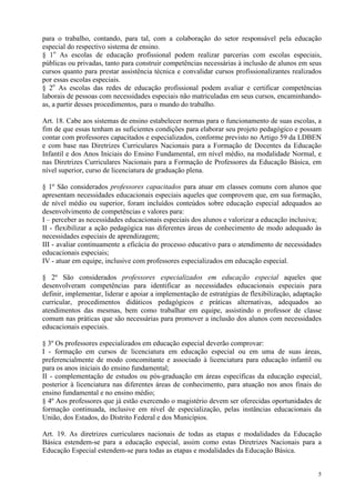 para o trabalho, contando, para tal, com a colaboração do setor responsável pela educação
especial do respectivo sistema de ensino.
§ 1o As escolas de educação profissional podem realizar parcerias com escolas especiais,
públicas ou privadas, tanto para construir competências necessárias à inclusão de alunos em seus
cursos quanto para prestar assistência técnica e convalidar cursos profissionalizantes realizados
por essas escolas especiais.
§ 2o As escolas das redes de educação profissional podem avaliar e certificar competências
laborais de pessoas com necessidades especiais não matriculadas em seus cursos, encaminhando-
as, a partir desses procedimentos, para o mundo do trabalho.

Art. 18. Cabe aos sistemas de ensino estabelecer normas para o funcionamento de suas escolas, a
fim de que essas tenham as suficientes condições para elaborar seu projeto pedagógico e possam
contar com professores capacitados e especializados, conforme previsto no Artigo 59 da LDBEN
e com base nas Diretrizes Curriculares Nacionais para a Formação de Docentes da Educação
Infantil e dos Anos Iniciais do Ensino Fundamental, em nível médio, na modalidade Normal, e
nas Diretrizes Curriculares Nacionais para a Formação de Professores da Educação Básica, em
nível superior, curso de licenciatura de graduação plena.

§ 1º São considerados professores capacitados para atuar em classes comuns com alunos que
apresentam necessidades educacionais especiais aqueles que comprovem que, em sua formação,
de nível médio ou superior, foram incluídos conteúdos sobre educação especial adequados ao
desenvolvimento de competências e valores para:
I – perceber as necessidades educacionais especiais dos alunos e valorizar a educação inclusiva;
II - flexibilizar a ação pedagógica nas diferentes áreas de conhecimento de modo adequado às
necessidades especiais de aprendizagem;
III - avaliar continuamente a eficácia do processo educativo para o atendimento de necessidades
educacionais especiais;
IV - atuar em equipe, inclusive com professores especializados em educação especial.

§ 2º São considerados professores especializados em educação especial aqueles que
desenvolveram competências para identificar as necessidades educacionais especiais para
definir, implementar, liderar e apoiar a implementação de estratégias de flexibilização, adaptação
curricular, procedimentos didáticos pedagógicos e práticas alternativas, adequados ao
atendimentos das mesmas, bem como trabalhar em equipe, assistindo o professor de classe
comum nas práticas que são necessárias para promover a inclusão dos alunos com necessidades
educacionais especiais.

§ 3º Os professores especializados em educação especial deverão comprovar:
I - formação em cursos de licenciatura em educação especial ou em uma de suas áreas,
preferencialmente de modo concomitante e associado à licenciatura para educação infantil ou
para os anos iniciais do ensino fundamental;
II - complementação de estudos ou pós-graduação em áreas específicas da educação especial,
posterior à licenciatura nas diferentes áreas de conhecimento, para atuação nos anos finais do
ensino fundamental e no ensino médio;
§ 4º Aos professores que já estão exercendo o magistério devem ser oferecidas oportunidades de
formação continuada, inclusive em nível de especialização, pelas instâncias educacionais da
União, dos Estados, do Distrito Federal e dos Municípios.

Art. 19. As diretrizes curriculares nacionais de todas as etapas e modalidades da Educação
Básica estendem-se para a educação especial, assim como estas Diretrizes Nacionais para a
Educação Especial estendem-se para todas as etapas e modalidades da Educação Básica.


                                                                                                5
 