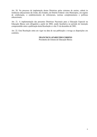 Art. 20. No processo de implantação destas Diretrizes pelos sistemas de ensino, caberá às
instâncias educacionais da União, dos Estados, do Distrito Federal e dos Municípios, em regime
de colaboração, o estabelecimento de referenciais, normas complementares e políticas
educacionais.

Art. 21. A implementação das presentes Diretrizes Nacionais para a Educação Especial na
Educação Básica será obrigatória a partir de 2002, sendo facultativa no período de transição
compreendido entre a publicação desta Resolução e o dia 31 de dezembro de 2001.

Art. 22. Esta Resolução entra em vigor na data de sua publicação e revoga as disposições em
contrário.

                                 FRANCISCO APARECIDO CORDÃO
                                 Presidente da Câmara de Educação Básica




                                                                                            6
 