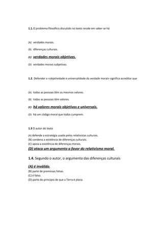 1.1.O problema filosófico discutido no texto reside em saber se há
(A) verdades morais.
(B) diferenças culturais.
(C) verdades morais objetivas.
(D) verdades morais subjetivas.
1.2. Defender a «objetividade e universalidade da verdade moral» significa acreditar que
(A) todas as pessoas têm os mesmos valores.
(B) todas as pessoas têm valores.
(C) há valores morais objetivos e universais.
(D) há um código moral que todos cumprem.
1.3 O autor do texto
(A) defende a estratégia usada pelos relativistas culturais.
(B) condena a existência de diferenças culturais.
(C) apoia a existência de diferenças morais.
(D) ataca um argumento a favor do relativismo moral.
1.4. Segundo o autor, o argumento das diferenças culturais
(A) é inválido.
(B) parte de premissas falsas.
(C) é falso.
(D) parte do princípio de que a Terra é plana.
 