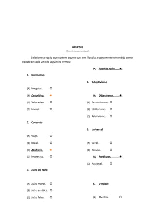 GRUPO II
(Domínio concetual)
Selecione a opção que contém aquele que, em filosofia, é geralmente entendido como
oposto de cada um dos seguintes termos:
1. Normativo
(A) Irregular. 
(B) Descritivo. 
(C) Valorativo. 
(D) Imoral. 
2. Concreto
(A) Vago. 
(B) Irreal. 
(C) Abstrato. 
(D) Impreciso. 
3. Juízo de facto
(A) Juízo moral. 
(B) Juízo estético. 
(C) Juízo falso. 
(A) Juízo de valor. 
4. Subjetivismo
(B) Objetivismo. 
(A) Determinismo. 
(B) Utilitarismo. 
(C) Relativismo. 
5. Universal
(A) Geral. 
(B) Pessoal. 
(C) Particular. 
(C) Nacional. 
6. Verdade
(A) Mentira. 
 