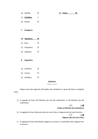 (B) Opinião. 
(C) Falsidade. 
(D) Dúvida. 
7. Categórico
(D) Hipotético. 
(E) Ético. 
(F) Imperativo. 
(G) Subjetivo. 
8. Dogmático
(A) Científico. 
(B) Incerto. 
(C) Duvidoso. 
(H) Crítico. 
GRUPO III
(Negar teses)
Indique quais das seguintes afirmações são verdadeiras e quais são falsas, corrigindo
estas.
a) A negação da frase «Há filósofos que não são relativistas» é «Há filósofos que são
relativistas».
V  F 
(Todos os filósofos são relativistas.)
b) A negação da frase «Nenhuma obra de arte é feia» é «Alguma obra de arte é bonita».
V  F 
(Alguma obra de arte é feia.)
c) A negação da frase «Aristóteles é egípcio ou romano» é «Aristóteles não é egípcio nem
é romano».
 