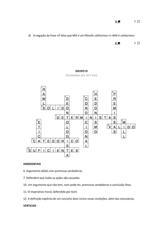 V  F 
d) A negação da frase «É falso que Mill é um filósofo utilitarista» é «Mill é utilitarista».
V  F 
GRUPO IV
(Conteúdos dos 10.º ano)
HORIZONTAIS
6. Argumento válido com premissas verdadeiras.
7. Defendem que todas as ações são causadas
10. Um argumento que não tem, nem pode ter, premissas verdadeiras e conclusão falsa.
11. O imperativo moral, defendido por Kant.
12. A definição explícita de um conceito deve incluir essas condições, além das necessárias.
VERTICAIS
 