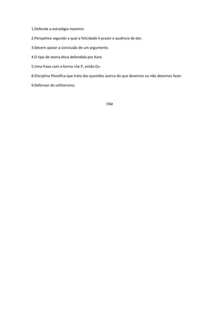 1.Defende a estratégia maximin.
2.Perspetiva segundo a qual a felicidade é prazer e ausência de dor.
3.Devem apoiar a conclusão de um argumento.
4.O tipo de teoria ética defendida por Kant.
5.Uma frase com a forma «Se P, então Q».
8.Disciplina filosófica que trata das questões acerca do que devemos ou não devemos fazer.
9.Defensor do utilitarismo.
FIM
 