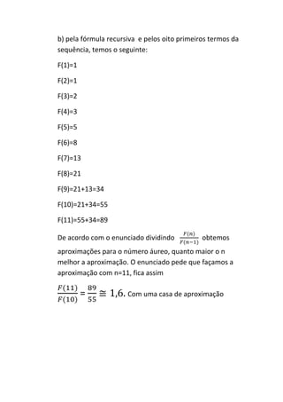 b) pela fórmula recursiva e pelos oito primeiros termos da
sequência, temos o seguinte:

F(1)=1

F(2)=1

F(3)=2

F(4)=3

F(5)=5

F(6)=8

F(7)=13

F(8)=21

F(9)=21+13=34

F(10)=21+34=55

F(11)=55+34=89

De acordo com o enunciado dividindo           obtemos
aproximações para o número áureo, quanto maior o n
melhor a aproximação. O enunciado pede que façamos a
aproximação com n=11, fica assim

         =            Com uma casa de aproximação
 