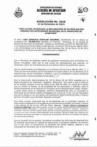 DEPARTAMENTO DE ANTIOQUIA
ALCALDÍA DE APARTAD()
DESPACHO DEL ALCALDE
RESOLUCIÓN No. 2018
12 de Diciembre de 2015
tlRYflCPOO
"POR LA CUAL SE REALIZA LA DECLARACIÓN DE UN BIEN BALDÍO
URBANO CON ANTECEDENTE REGISTRAL EN EL MUNICIPIO DE
APARTADÓ"
El señor LUIS GONZALO GIRALDO AGUIRRE, identificado con la cédula de
ciudadanía No. 70.828.316 expedida en Granada - Antioquia, en su calidad de
Alcalde del Municipio de Apartadó - Antioquia, identificado con NIT No. 890.980.095-
2, en ejercicio de las facultades conferidas por el artículo 123 de la Ley 388 de 1997,
y de conformidad con la Instrucción Administrativa No. 03 de Marzo 26 de 2015
expedida por la Superintendencia de Notariado y Registro y
CONSIDERANDO:
Que el Municipio de Apartadó realizó las gestiones necesarias para inventariar sus
bienes inmuebles, razón por la cual revisó los antecedentes que soportan su
titularidad, sobre los inmuebles que se encuentran dentro del perímetro urbano.
Que de conformidad con lo dispuesto en el artículo 123 de la Ley 388 de 1997, "(...)
Todos los terrenos baldíos que se encuentren en suelo urbano, en los términos de la
presente Ley, de los municipios y distritos y que no constituyan reserva ambiental
perteneperán a dichas entidades territoriales (...)"
Que la Instrucción Administrativa No. 03 de Marzo 26 de 2015 expedida por la
Superintendencia de Notariado y Registro, determinó: "En razón a que el dominio
de los baldíos urbanos a que se refiere la ley 388 de 1997, en virtud de la cesión
que les hiciera la Nación, es de propiedad de los Municipios o Distritos, para el
perfeccionamiento de la tradición es necesario que el Representante Legal- Alcalde-
o quien actúe como su Delegado, confirme expresamente para su municipio la
titularidad de los bienes baldíos entregados por virtud de la ley, con las facultades
que ella le otorga y a su vez realice una declaración determinante del área y linderos
del bien inmueble cuya identidad Registra! pretende."
Que dicha circular contempló que la formalización de la propiedad requiere un
instrumento mediante el cual se plasme la voluntad del municipio, por tanto, el literal
a del artículo 40 de la Ley 1579 de 2012, dispuso: "ACTOS, TÍTULOS Y DOCUMENTOS
SUJETOS AL REGISTRO Están sujetos a registro: a) Todo acto, contrato, decisión contenido en escritura pública.
providencia judicial, administrativa o arbitral que implique constitución, declaración, aclaración, adjudicación,
modificación, limitación, gravamen, medida cautelar, traslación o extinción del dominio u otro derecho real principal o
accesorio sobre bienes inmuebles" Adicionalmente, que el artículo 756 del Código Civil, dispone que
la tradición de bienes inmuebles se efectúe por la inscripción del título en la oficina de registro
de instrumentos públicos.
Que de acuerdo con lo anterior, los bienes inmuebles del Municipio de Apartadó que
no ostentan titularidad en cabeza de particulares o entidades públicas, de acuerdo
con la Ley Civil, se encuentran en condición de bienes baldíos urbanos y son
propiedad del Municipio, por el solo Ministerio de la Ley.
Centro Administrativo Municipal Diana Cardona / Cra 100 No. 103A — 02
Teléfono.: 8282189 — 8281038 — Ext- 151 - NIT No. 890.980.095-2
E-mail: www.alcaldia@apartado-antioquia.gov.co
¡Unidad y gestión
para la
prosperidad!
 