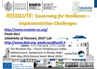 DISIT Lab, Distributed Data Intelligence and Technologies
Distributed Systems and Internet Technologies
Department of Information Engineering (DINFO)
http://www.disit.dinfo.unifi.it
The Resilient City, Genoa Smart Week, May 
2016
http://www.resolute‐eu.org/
Paolo Nesi
University of Florence, DISIT Lab
http://www.disit.org, paolo.nesi@unifi.it
RESOLUTE: Governing for Resilience –
Implementation Challenges
The Resilient City – Future Proofing our Urban
Infrastructure, Symposium in Genoa, Italy! 
24th May 2016 (Genoa Smart Week 2016)
 