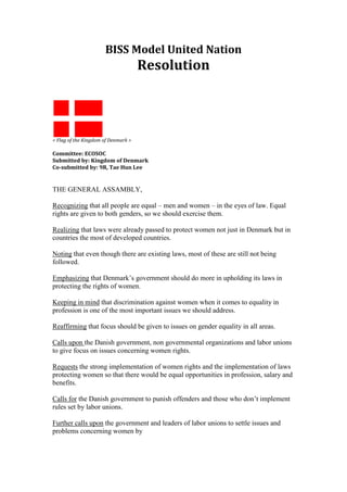 BISS Model United Nation<br />Resolution<br />< Flag of the Kingdom of Denmark ><br />Committee: ECOSOC<br />Submitted by: Kingdom of Denmark<br />Co-submitted by: 9R, Tae Hun Lee<br />THE GENERAL ASSAMBLY,<br />Recognizing that all people are equal – men and women – in the eyes of law. Equal rights are given to both genders, so we should exercise them. <br />Realizing that laws were already passed to protect women not just in Denmark but in countries the most of developed countries.<br />Noting that even though there are existing laws, most of these are still not being followed. <br />Emphasizing that Denmark’s government should do more in upholding its laws in protecting the rights of women.<br />Keeping in mind that discrimination against women when it comes to equality in profession is one of the most important issues we should address.<br />Reaffirming that focus should be given to issues on gender equality in all areas.<br />Calls upon the Danish government, non governmental organizations and labor unions to give focus on issues concerning women rights.<br />Requests the strong implementation of women rights and the implementation of laws protecting women so that there would be equal opportunities in profession, salary and benefits.<br />Calls for the Danish government to punish offenders and those who don’t implement rules set by labor unions.<br />Further calls upon the government and leaders of labor unions to settle issues and problems concerning women by <br />1. Focusing on laws on violence against women. Certain laws exist to protect women against violence but sometimes they are not properly implemented. Serious punishment should be given to those who break the law and support to victims should be provided.<br />2. Giving importance to women and their profession. Men and women should be given equal opportunities in jobs they choose. Equal benefits and salary should be also be provided. <br />3. Ensuring that both men and women are given equal attention in the society.Women should be treated equally in social functions and when they run for office.<br />4. Passing more laws to protect women in all areas. <br />Agrees to remain actively seized of this matter.<br />
