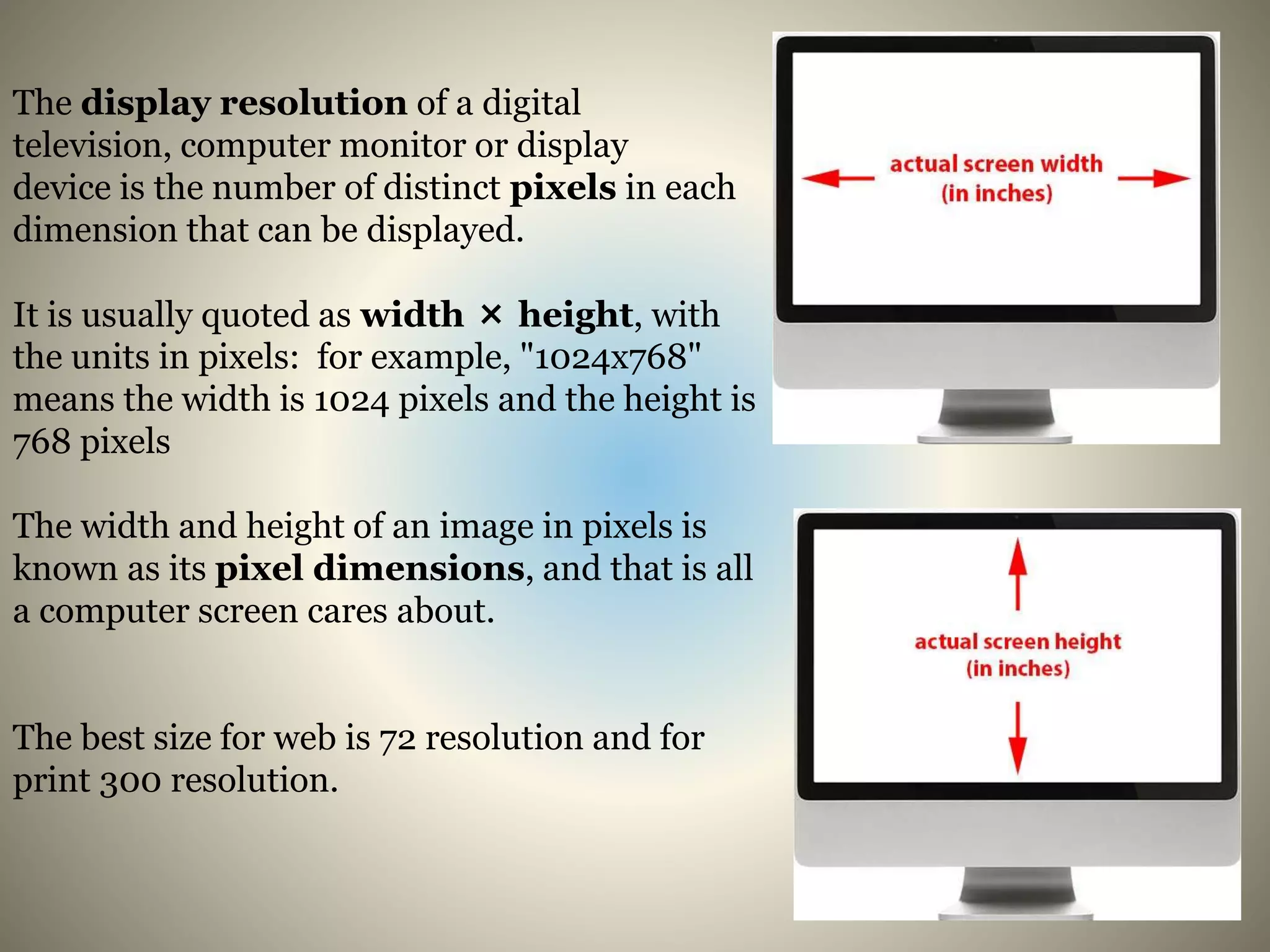 The display resolution of a digital
television, computer monitor or display
device is the number of distinct pixels in each
dimension that can be displayed.
It is usually quoted as width × height, with
the units in pixels: for example, "1024x768"
means the width is 1024 pixels and the height is
768 pixels
The width and height of an image in pixels is
known as its pixel dimensions, and that is all
a computer screen cares about.
The best size for web is 72 resolution and for
print 300 resolution.
 