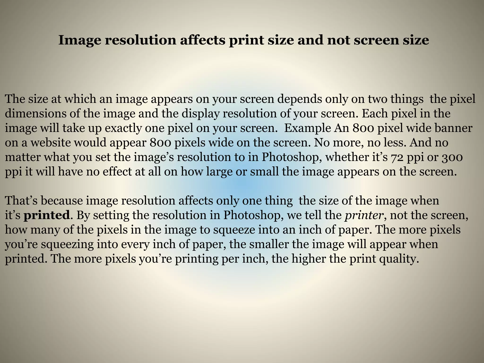 Image resolution affects print size and not screen size
The size at which an image appears on your screen depends only on two things the pixel
dimensions of the image and the display resolution of your screen. Each pixel in the
image will take up exactly one pixel on your screen. Example An 800 pixel wide banner
on a website would appear 800 pixels wide on the screen. No more, no less. And no
matter what you set the image’s resolution to in Photoshop, whether it’s 72 ppi or 300
ppi it will have no effect at all on how large or small the image appears on the screen.
That’s because image resolution affects only one thing the size of the image when
it’s printed. By setting the resolution in Photoshop, we tell the printer, not the screen,
how many of the pixels in the image to squeeze into an inch of paper. The more pixels
you’re squeezing into every inch of paper, the smaller the image will appear when
printed. The more pixels you’re printing per inch, the higher the print quality.
 