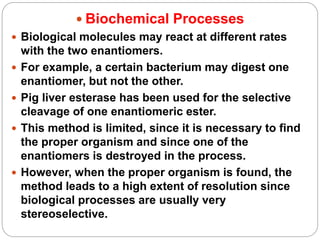  Biochemical Processes
 Biological molecules may react at different rates
with the two enantiomers.
 For example, a certain bacterium may digest one
enantiomer, but not the other.
 Pig liver esterase has been used for the selective
cleavage of one enantiomeric ester.
 This method is limited, since it is necessary to find
the proper organism and since one of the
enantiomers is destroyed in the process.
 However, when the proper organism is found, the
method leads to a high extent of resolution since
biological processes are usually very
stereoselective.
 