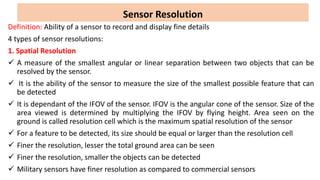 Sensor Resolution
Definition: Ability of a sensor to record and display fine details
4 types of sensor resolutions:
1. Spatial Resolution
 A measure of the smallest angular or linear separation between two objects that can be
resolved by the sensor.
 It is the ability of the sensor to measure the size of the smallest possible feature that can
be detected
 It is dependant of the IFOV of the sensor. IFOV is the angular cone of the sensor. Size of the
area viewed is determined by multiplying the IFOV by flying height. Area seen on the
ground is called resolution cell which is the maximum spatial resolution of the sensor
 For a feature to be detected, its size should be equal or larger than the resolution cell
 Finer the resolution, lesser the total ground area can be seen
 Finer the resolution, smaller the objects can be detected
 Military sensors have finer resolution as compared to commercial sensors
 