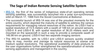 The Saga of Indian Remote Sensing Satellite System
• IRS-1A, the first of the series of indigenous state-of-art operating remote
sensing satellites, was successfully launched into a polar sun-synchronous
orbit on March 17, 1988 from the Soviet Cosmodrome at Baikonur.
• The successful launch of IRS-1A was one of the proudest moments for the
entire country, which depicted the maturity of satellite to address the various
requirements for managing natural resources of the nation. Its LISS-I had a
spatial resolution of 72.5 meters with a swath of 148 km on ground sensors,
LISS-II A and LISS-II B, with spatial resolution of 36.25 meters each and
mounted on the spacecraft in such a way to provide a composite swath of
146.98 km on ground. LISS-II had two separate imaging sensors
• The IRS-1A satellite, with its LISS-I and LISS-II sensors quickly enabled
India to map, monitor and manage its natural resources at coarse and
medium spatial resolutions. The operational availability of data products to
the user organisations further strengthened the operationalisation of remote
sensing applications and management in the country.
 