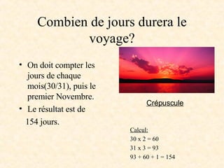 Combien de jours durera le voyage? On doit compter les jours de chaque mois(30/31), puis le premier Novembre. Le résultat est de  154 jours. Calcul: 30 x 2 = 60 31 x 3 = 93 93 + 60 + 1 = 154 Crépuscule   