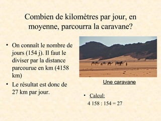 Combien de kilomètres par jour, en moyenne, parcourra la caravane? On connaît le nombre de jours (154 j). Il faut le diviser par la distance parcourue en km (4158 km) Le résultat est donc de 27 km par jour. Calcul: 4 158 : 154 = 27 Une caravane 