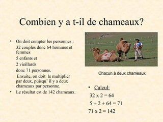 Combien y a t-il de chameaux? On doit compter les personnes : 32 couples donc 64 hommes et femmes 5 enfants et 2 vieillards donc 71 personnes.  Ensuite, on doit  le multiplier par deux, puisqu’ il y a deux chameaux par personne. Le résultat est de 142 chameaux. Calcul: 32 x 2 = 64  5 + 2 + 64 = 71 71 x 2 = 142 Chacun à deux chameaux 