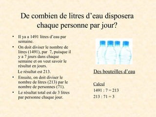 De combien de litres d’eau disposera chaque personne par jour? Il ya a 1491 litres d’eau par semaine. On doit diviser le nombre de litres (1491), par  7, puisque il y a 7 jours dans chaque semaine et on veut savoir le résultat en jours. Le résultat est 213. Ensuite, on doit diviser le nombre de litres (213) par le nombre de personnes (71). Le résultat total est de 3 litres par personne chaque jour. Calcul 1491 : 7 = 213 213 : 71 = 3 Des bouteilles d’eau 
