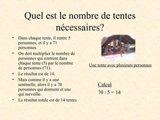 Quel est le nombre de tentes nécessaires? Dans chaque tente, il rentre 5 personnes, et il y a 71 personnes. On doit diviser le nombre de personnes (71) par le nombre de personnes qui rentrent dans chaque tente (5). Mais comme il y a une sentinelle, alors il y a 70 personnes qui dorment et une qui surveille. Le résultat totale est de 14 tentes Calcul 70 : 5 = 14 Une tente avec plusieurs personnes 